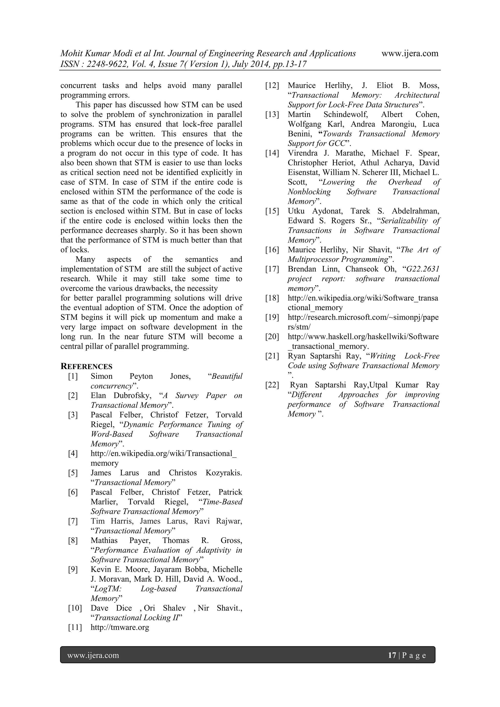 Mohit Kumar Modi et al Int. Journal of Engineering Research and Applications www.ijera.com 
ISSN : 2248-9622, Vol. 4, Issue 7( Version 1), July 2014, pp.13-17 
www.ijera.com 17 | P a g e 
concurrent tasks and helps avoid many parallel programming errors. This paper has discussed how STM can be used to solve the problem of synchronization in parallel programs. STM has ensured that lock-free parallel programs can be written. This ensures that the problems which occur due to the presence of locks in a program do not occur in this type of code. It has also been shown that STM is easier to use than locks as critical section need not be identified explicitly in case of STM. In case of STM if the entire code is enclosed within STM the performance of the code is same as that of the code in which only the critical section is enclosed within STM. But in case of locks if the entire code is enclosed within locks then the performance decreases sharply. So it has been shown that the performance of STM is much better than that of locks. Many aspects of the semantics and implementation of STM are still the subject of active research. While it may still take some time to overcome the various drawbacks, the necessity for better parallel programming solutions will drive the eventual adoption of STM. Once the adoption of STM begins it will pick up momentum and make a very large impact on software development in the long run. In the near future STM will become a central pillar of parallel programming. 
REFERENCES 
[1] Simon Peyton Jones, “Beautiful concurrency”. 
[2] Elan Dubrofsky, “A Survey Paper on Transactional Memory”. 
[3] Pascal Felber, Christof Fetzer, Torvald Riegel, “Dynamic Performance Tuning of Word-Based Software Transactional Memory”. 
[4] http://en.wikipedia.org/wiki/Transactional_ memory 
[5] James Larus and Christos Kozyrakis. “Transactional Memory” 
[6] Pascal Felber, Christof Fetzer, Patrick Marlier, Torvald Riegel, “Time-Based Software Transactional Memory” 
[7] Tim Harris, James Larus, Ravi Rajwar, “Transactional Memory” 
[8] Mathias Payer, Thomas R. Gross, “Performance Evaluation of Adaptivity in Software Transactional Memory” 
[9] Kevin E. Moore, Jayaram Bobba, Michelle J. Moravan, Mark D. Hill, David A. Wood., “LogTM: Log-based Transactional Memory” 
[10] Dave Dice , Ori Shalev , Nir Shavit., “Transactional Locking II” 
[11] http://tmware.org 
[12] Maurice Herlihy, J. Eliot B. Moss, “Transactional Memory: Architectural Support for Lock-Free Data Structures”. 
[13] Martin Schindewolf, Albert Cohen, Wolfgang Karl, Andrea Marongiu, Luca Benini, “Towards Transactional Memory Support for GCC”. 
[14] Virendra J. Marathe, Michael F. Spear, Christopher Heriot, Athul Acharya, David Eisenstat, William N. Scherer III, Michael L. Scott, “Lowering the Overhead of Nonblocking Software Transactional Memory”. 
[15] Utku Aydonat, Tarek S. Abdelrahman, Edward S. Rogers Sr., “Serializability of Transactions in Software Transactional Memory”. 
[16] Maurice Herlihy, Nir Shavit, “The Art of Multiprocessor Programming”. 
[17] Brendan Linn, Chanseok Oh, “G22.2631 project report: software transactional memory”. 
[18] http://en.wikipedia.org/wiki/Software_transactional_memory 
[19] http://research.microsoft.com/~simonpj/papers/stm/ 
[20] http://www.haskell.org/haskellwiki/Software_transactional_memory. 
[21] Ryan Saptarshi Ray, “Writing Lock-Free Code using Software Transactional Memory ”. 
[22] Ryan Saptarshi Ray,Utpal Kumar Ray “Different Approaches for improving performance of Software Transactional Memory ”. 
