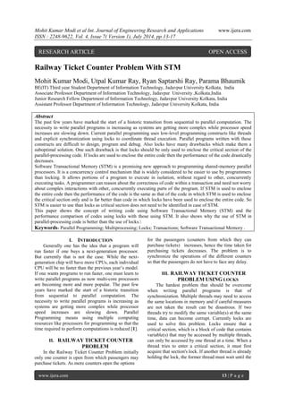 Mohit Kumar Modi et al Int. Journal of Engineering Research and Applications www.ijera.com 
ISSN : 2248-9622, Vol. 4, Issue 7( Version 1), July 2014, pp.13-17 
www.ijera.com 13 | P a g e 
Railway Ticket Counter Problem With STM Mohit Kumar Modi, Utpal Kumar Ray, Ryan Saptarshi Ray, Parama Bhaumik BE(IT) Third year Student Department of Information Technology, Jadavpur University Kolkata, India Associate Professor Department of Information Technology, Jadavpur University ,Kolkata,India Junior Research Fellow Department of Information Technology, Jadavpur University Kolkata, India Assistant Professor Department of Information Technology, Jadavpur University Kolkata, India Abstract The past few years have marked the start of a historic transition from sequential to parallel computation. The necessity to write parallel programs is increasing as systems are getting more complex while processor speed increases are slowing down. Current parallel programming uses low-level programming constructs like threads and explicit synchronization using locks to coordinate thread execution. Parallel programs written with these constructs are difficult to design, program and debug. Also locks have many drawbacks which make them a suboptimal solution. One such drawback is that locks should be only used to enclose the critical section of the parallel-processing code. If locks are used to enclose the entire code then the performance of the code drastically decreases. Software Transactional Memory (STM) is a promising new approach to programming shared-memory parallel processors. It is a concurrency control mechanism that is widely considered to be easier to use by programmers than locking. It allows portions of a program to execute in isolation, without regard to other, concurrently executing tasks. A programmer can reason about the correctness of code within a transaction and need not worry about complex interactions with other, concurrently executing parts of the program. If STM is used to enclose the entire code then the performance of the code is the same as that of the code in which STM is used to enclose the critical section only and is far better than code in which locks have been used to enclose the entire code. So STM is easier to use than locks as critical section does not need to be identified in case of STM. This paper shows the concept of writing code using Software Transactional Memory (STM) and the performance comparison of codes using locks with those using STM. It also shows why the use of STM in parallel-processing code is better than the use of locks. 
Keywords- Parallel Programming; Multiprocessing; Locks; Transactions; Software Transactional Memory . 
I. INTRODUCTION 
Generally one has the idea that a program will run faster if one buys a next-generation processor. But currently that is not the case. While the next- generation chip will have more CPUs, each individual CPU will be no faster than the previous year’s model. If one wants programs to run faster, one must learn to write parallel programs as now multi-core processors are becoming more and more popular. The past few years have marked the start of a historic transition from sequential to parallel computation. The necessity to write parallel programs is increasing as systems are getting more complex while processor speed increases are slowing down. Parallel Programming means using multiple computing resources like processors for programming so that the time required to perform computations is reduced [1]. 
II. RAILWAY TICKET COUNTER PROBLEM 
In the Railway Ticket Counter Problem initially only one counter is open from which passengers may purchase tickets. As more counters open the options 
for the passengers (counters from which they can purchase tickets) increases, hence the time taken for purchasing tickets decreases. The problem is to synchronize the operations of the different counters so that the passengers do not have to face any delay. 
III. RAILWAY TICKET COUNTER PROBLEM USING LOCKS 
The hardest problem that should be overcome when writing parallel programs is that of synchronization. Multiple threads may need to access the same locations in memory and if careful measures are not taken the result can be disastrous. If two threads try to modify the same variable(s) at the same time, data can become corrupt. Currently locks are used to solve this problem. Locks ensure that a critical section, which is a block of code that contains variable(s) that may be accessed by multiple threads, can only be accessed by one thread at a time. When a thread tries to enter a critical section, it must first acquire that section's lock. If another thread is already holding the lock, the former thread must wait until the 
RESEARCH ARTICLE OPEN ACCESS  