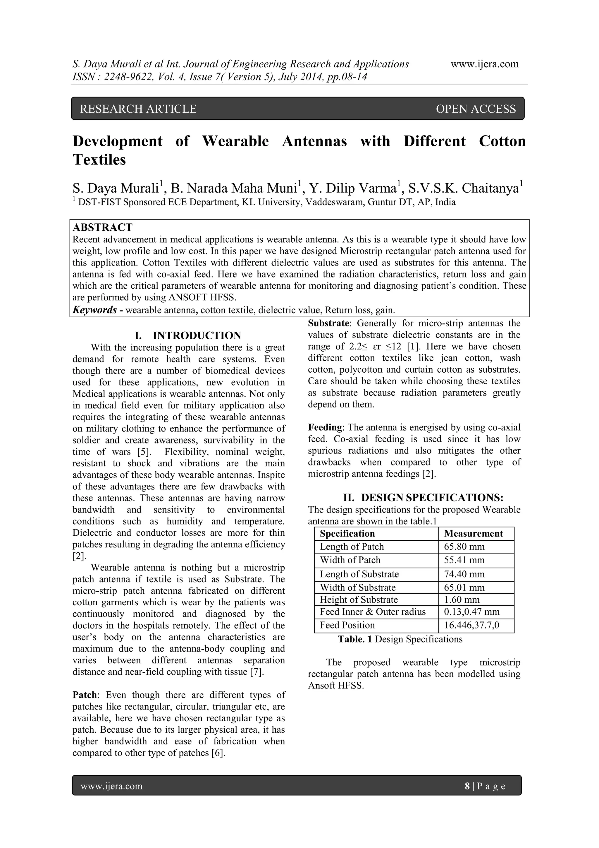 S. Daya Murali et al Int. Journal of Engineering Research and Applications www.ijera.com 
ISSN : 2248-9622, Vol. 4, Issue 7( Version 5), July 2014, pp.08-14 
www.ijera.com 8 | P a g e 
Development of Wearable Antennas with Different Cotton Textiles S. Daya Murali1, B. Narada Maha Muni1, Y. Dilip Varma1, S.V.S.K. Chaitanya1 1 DST-FIST Sponsored ECE Department, KL University, Vaddeswaram, Guntur DT, AP, India ABSTRACT Recent advancement in medical applications is wearable antenna. As this is a wearable type it should have low weight, low profile and low cost. In this paper we have designed Microstrip rectangular patch antenna used for this application. Cotton Textiles with different dielectric values are used as substrates for this antenna. The antenna is fed with co-axial feed. Here we have examined the radiation characteristics, return loss and gain which are the critical parameters of wearable antenna for monitoring and diagnosing patient’s condition. These are performed by using ANSOFT HFSS. 
Keywords - wearable antenna, cotton textile, dielectric value, Return loss, gain. 
I. INTRODUCTION 
With the increasing population there is a great demand for remote health care systems. Even though there are a number of biomedical devices used for these applications, new evolution in Medical applications is wearable antennas. Not only in medical field even for military application also requires the integrating of these wearable antennas on military clothing to enhance the performance of soldier and create awareness, survivability in the time of wars [5]. Flexibility, nominal weight, resistant to shock and vibrations are the main advantages of these body wearable antennas. Inspite of these advantages there are few drawbacks with these antennas. These antennas are having narrow bandwidth and sensitivity to environmental conditions such as humidity and temperature. Dielectric and conductor losses are more for thin patches resulting in degrading the antenna efficiency [2]. Wearable antenna is nothing but a microstrip patch antenna if textile is used as Substrate. The micro-strip patch antenna fabricated on different cotton garments which is wear by the patients was continuously monitored and diagnosed by the doctors in the hospitals remotely. The effect of the user’s body on the antenna characteristics are maximum due to the antenna-body coupling and varies between different antennas separation distance and near-field coupling with tissue [7]. Patch: Even though there are different types of patches like rectangular, circular, triangular etc, are available, here we have chosen rectangular type as patch. Because due to its larger physical area, it has higher bandwidth and ease of fabrication when compared to other type of patches [6]. 
Substrate: Generally for micro-strip antennas the values of substrate dielectric constants are in the range of 2.2≤ ɛr ≤12 [1]. Here we have chosen different cotton textiles like jean cotton, wash cotton, polycotton and curtain cotton as substrates. Care should be taken while choosing these textiles as substrate because radiation parameters greatly depend on them. Feeding: The antenna is energised by using co-axial feed. Co-axial feeding is used since it has low spurious radiations and also mitigates the other drawbacks when compared to other type of microstrip antenna feedings [2]. 
II. DESIGN SPECIFICATIONS: 
The design specifications for the proposed Wearable antenna are shown in the table.1 
Specification 
Measurement 
Length of Patch 
65.80 mm 
Width of Patch 
55.41 mm 
Length of Substrate 
74.40 mm 
Width of Substrate 
65.01 mm 
Height of Substrate 
1.60 mm 
Feed Inner & Outer radius 
0.13,0.47 mm 
Feed Position 
16.446,37.7,0 
Table. 1 Design Specifications The proposed wearable type microstrip rectangular patch antenna has been modelled using Ansoft HFSS. 
RESEARCH ARTICLE OPEN ACCESS  