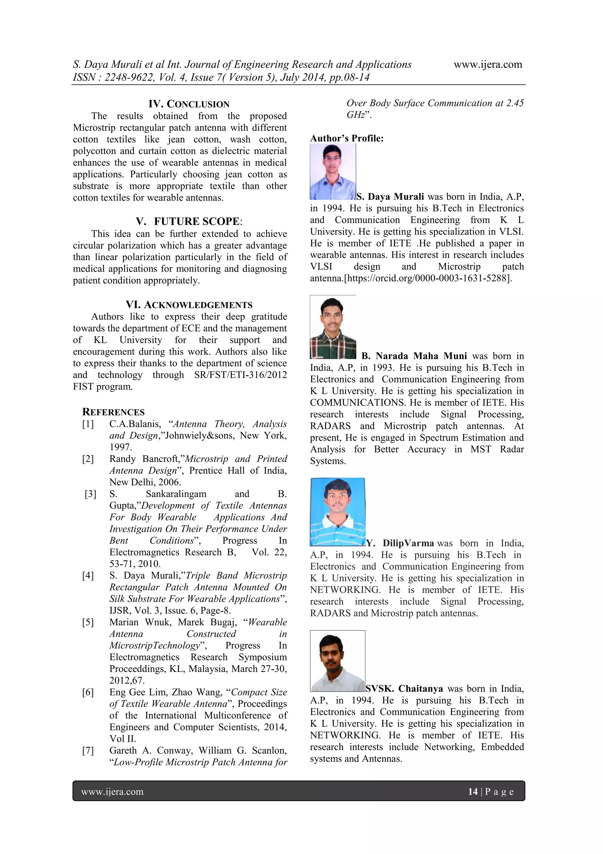 S. Daya Murali et al Int. Journal of Engineering Research and Applications www.ijera.com 
ISSN : 2248-9622, Vol. 4, Issue 7( Version 5), July 2014, pp.08-14 
www.ijera.com 14 | P a g e 
IV. CONCLUSION 
The results obtained from the proposed Microstrip rectangular patch antenna with different cotton textiles like jean cotton, wash cotton, polycotton and curtain cotton as dielectric material enhances the use of wearable antennas in medical applications. Particularly choosing jean cotton as substrate is more appropriate textile than other cotton textiles for wearable antennas. 
V. FUTURE SCOPE: 
This idea can be further extended to achieve circular polarization which has a greater advantage than linear polarization particularly in the field of medical applications for monitoring and diagnosing patient condition appropriately. 
VI. ACKNOWLEDGEMENTS 
Authors like to express their deep gratitude towards the department of ECE and the management of KL University for their support and encouragement during this work. Authors also like to express their thanks to the department of science and technology through SR/FST/ETI-316/2012 FIST program. 
REFERENCES 
[1] C.A.Balanis, “Antenna Theory, Analysis and Design,”Johnwiely&sons, New York, 1997. [2] Randy Bancroft,”Microstrip and Printed Antenna Design”, Prentice Hall of India, New Delhi, 2006. [3] S. Sankaralingam and B. Gupta,”Development of Textile Antennas For Body Wearable Applications And Investigation On Their Performance Under Bent Conditions”, Progress In Electromagnetics Research B, Vol. 22, 53-71, 2010. [4] S. Daya Murali,”Triple Band Microstrip Rectangular Patch Antenna Mounted On Silk Substrate For Wearable Applications”, IJSR, Vol. 3, Issue. 6, Page-8. [5] Marian Wnuk, Marek Bugaj, “Wearable Antenna Constructed in MicrostripTechnology”, Progress In Electromagnetics Research Symposium Proceeddings, KL, Malaysia, March 27-30, 2012,67. [6] Eng Gee Lim, Zhao Wang, “Compact Size of Textile Wearable Antenna”, Proceedings of the International Multiconference of Engineers and Computer Scientists, 2014, Vol II. 
[7] Gareth A. Conway, William G. Scanlon, “Low-Profile Microstrip Patch Antenna for Over Body Surface Communication at 2.45 GHz”. 
Author’s Profile: S. Daya Murali was born in India, A.P, in 1994. He is pursuing his B.Tech in Electronics and Communication Engineering from K L University. He is getting his specialization in VLSI. He is member of IETE .He published a paper in wearable antennas. His interest in research includes VLSI design and Microstrip patch antenna.[https://orcid.org/0000-0003-1631-5288]. B. Narada Maha Muni was born in India, A.P, in 1993. He is pursuing his B.Tech in Electronics and Communication Engineering from K L University. He is getting his specialization in COMMUNICATIONS. He is member of IETE. His research interests include Signal Processing, RADARS and Microstrip patch antennas. At present, He is engaged in Spectrum Estimation and Analysis for Better Accuracy in MST Radar Systems. Y. DilipVarma was born in India, A.P, in 1994. He is pursuing his B.Tech in Electronics and Communication Engineering from K L University. He is getting his specialization in NETWORKING. He is member of IETE. His research interests include Signal Processing, RADARS and Microstrip patch antennas. SVSK. Chaitanya was born in India, A.P, in 1994. He is pursuing his B.Tech in Electronics and Communication Engineering from K L University. He is getting his specialization in NETWORKING. He is member of IETE. His research interests include Networking, Embedded systems and Antennas. 