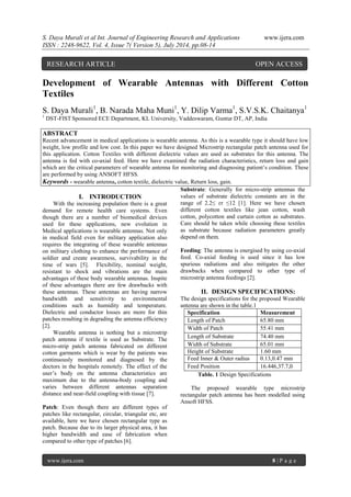 S. Daya Murali et al Int. Journal of Engineering Research and Applications www.ijera.com 
ISSN : 2248-9622, Vol. 4, Issue 7( Version 5), July 2014, pp.08-14 
www.ijera.com 8 | P a g e 
Development of Wearable Antennas with Different Cotton Textiles S. Daya Murali1, B. Narada Maha Muni1, Y. Dilip Varma1, S.V.S.K. Chaitanya1 1 DST-FIST Sponsored ECE Department, KL University, Vaddeswaram, Guntur DT, AP, India ABSTRACT Recent advancement in medical applications is wearable antenna. As this is a wearable type it should have low weight, low profile and low cost. In this paper we have designed Microstrip rectangular patch antenna used for this application. Cotton Textiles with different dielectric values are used as substrates for this antenna. The antenna is fed with co-axial feed. Here we have examined the radiation characteristics, return loss and gain which are the critical parameters of wearable antenna for monitoring and diagnosing patient’s condition. These are performed by using ANSOFT HFSS. 
Keywords - wearable antenna, cotton textile, dielectric value, Return loss, gain. 
I. INTRODUCTION 
With the increasing population there is a great demand for remote health care systems. Even though there are a number of biomedical devices used for these applications, new evolution in Medical applications is wearable antennas. Not only in medical field even for military application also requires the integrating of these wearable antennas on military clothing to enhance the performance of soldier and create awareness, survivability in the time of wars [5]. Flexibility, nominal weight, resistant to shock and vibrations are the main advantages of these body wearable antennas. Inspite of these advantages there are few drawbacks with these antennas. These antennas are having narrow bandwidth and sensitivity to environmental conditions such as humidity and temperature. Dielectric and conductor losses are more for thin patches resulting in degrading the antenna efficiency [2]. Wearable antenna is nothing but a microstrip patch antenna if textile is used as Substrate. The micro-strip patch antenna fabricated on different cotton garments which is wear by the patients was continuously monitored and diagnosed by the doctors in the hospitals remotely. The effect of the user’s body on the antenna characteristics are maximum due to the antenna-body coupling and varies between different antennas separation distance and near-field coupling with tissue [7]. Patch: Even though there are different types of patches like rectangular, circular, triangular etc, are available, here we have chosen rectangular type as patch. Because due to its larger physical area, it has higher bandwidth and ease of fabrication when compared to other type of patches [6]. 
Substrate: Generally for micro-strip antennas the values of substrate dielectric constants are in the range of 2.2≤ ɛr ≤12 [1]. Here we have chosen different cotton textiles like jean cotton, wash cotton, polycotton and curtain cotton as substrates. Care should be taken while choosing these textiles as substrate because radiation parameters greatly depend on them. Feeding: The antenna is energised by using co-axial feed. Co-axial feeding is used since it has low spurious radiations and also mitigates the other drawbacks when compared to other type of microstrip antenna feedings [2]. 
II. DESIGN SPECIFICATIONS: 
The design specifications for the proposed Wearable antenna are shown in the table.1 
Specification 
Measurement 
Length of Patch 
65.80 mm 
Width of Patch 
55.41 mm 
Length of Substrate 
74.40 mm 
Width of Substrate 
65.01 mm 
Height of Substrate 
1.60 mm 
Feed Inner & Outer radius 
0.13,0.47 mm 
Feed Position 
16.446,37.7,0 
Table. 1 Design Specifications The proposed wearable type microstrip rectangular patch antenna has been modelled using Ansoft HFSS. 
RESEARCH ARTICLE OPEN ACCESS  