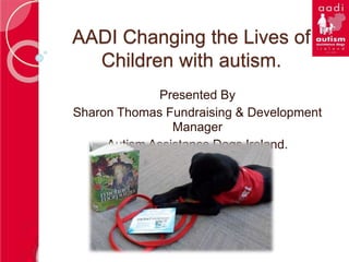 AADI Changing the Lives of
Children with autism.
Presented By
Sharon Thomas Fundraising & Development
Manager
Autism Assistance Dogs Ireland.
 