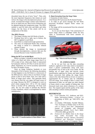 M. Suresh Kumar Int. Journal of Engineering Research and Applications www.ijera.com 
ISSN : 2248-9622, Vol. 4, Issue 8( Version 1), August 2014, pp.05-09 
www.ijera.com 8 | P a g e 
discarded, hence the use of term “lossy”. Then, only the most important frequencies that remain are used retrieve the image in the decompression process. As a result, reconstructed images contain some distortion; but as we shall soon see, these levels of distortion can be adjusted during the compression stage. The JPEG method is used for both color and black and white images, but the focus of this article will be on compression of the latter. The JPEG Process 
1. The image is broken into 8x8 blocks of pixels. 
2. Working from left to right, top to bottom, the DCT is applied to each block. 
3. Each block is compressed trough quantization. 
4. The array of compressed blocks that constitute the image is stored in a drastically reduced amount of space. 
5. When desired, the image is reconstructed through decompression, a process that uses the Inverse Discrete Cosine Transform (IDCT). 
Doing the DCT on An 8x8 Block Before we begin, it should be noted that the pixel values of a black and white image range from 0 to 255 in steps of one, where pure black is represented by 0,and pure white by 255.Thus it can be seen how a photo, illustration, etc. Can be accurately represented by these 256 shades of gray. Since an image comprises hundreds or even thousands of 8x8 of pixels, the following description of what happens to one 8x8 block is a microcosm of the JPEG process. what is done to one block of image pixels is done to all of them. Now, let’s start with a block of image pixel values. This particular block was chosen from the very upper left hand corner of an image. Because the DCT is designed to work on pixel values ranging from -128 to 127, the original block is leveled off by subtracting 128 from each entry. We are now ready to perform the Discrete Cosine Transform, which is accomplished by matrix multiplication. 
Fig: 6 DCT Transformation & Data Hided Video 
C. Data Extraction from the Stego Video 
1. Extraction of video frames. 
2.8x8 blocks DCT processes the R-channel Frames 3. In order to get secret message the 8x8 block processed R-channel original frame values are subtracted. 4. The image will be reconstructed from the extracted secret message. As we can see from figure 7 the construction of secret image which is embedded within the host video is reconstructed with fewer amounts of distortions. 
Fig: 7 Recovered Secret Image 
IV. CONCLUSION 
So far we saw how can the data concealing method is applied on AVI video which is intended to insert a picture confidentially along with more perceptually lose of info to the cover media. By the making use of input video and discrete cosine transformation applying for frames and input image binary conversion then adding the image binary values to the video frames But as of now we used it is experimented for 31 frames only by embedding 297x169 image. Even though if there is much more information to hide, we can make use other channel of frame which is more capable of hiding data. Not discussed much more about robustness of a scheme here. The original signal and the quality of the video after encoding is almost similar perceptually. REFERENCES 
[1] F.A.P Peticolas, R.J. Anderson and M.G. Kuhn, “Information Hiding – A Survey”, in proceeding of IEEE, pp. 1062-1078, July 1999. 
[2] A.A.Zaidan, B.B.Zaidan, Fazidah Othman, “New Technique of Hidden Data in PE-File with in Unused Area One”, International Journal of Computer and Electrical Engineering (IJCEE), Vol.1, No.5, ISSN: 1793-8198, 2009, pp 669-678. 
[3] Framework for Hidden Data in the Image Page within Executable File Using Computation between Advance Encryption Standared and Distortion Techniques”, International Journal of Computer Science  