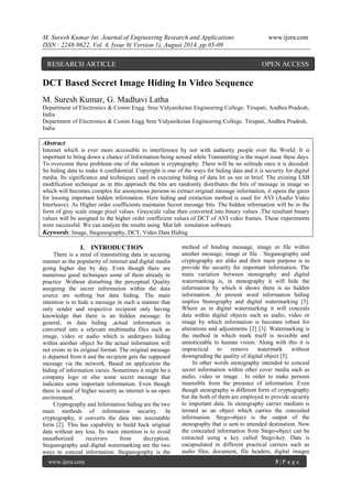 M. Suresh Kumar Int. Journal of Engineering Research and Applications www.ijera.com 
ISSN : 2248-9622, Vol. 4, Issue 8( Version 1), August 2014, pp.05-09 
www.ijera.com 5 | P a g e 
DCT Based Secret Image Hiding In Video Sequence M. Suresh Kumar, G. Madhavi Latha Department of Electronics & Comm Engg. Sree Vidyaniketan Engineering College. Tirupati, Andhra Pradesh, India Department of Electronics & Comm Engg Sree Vidyaniketan Engineering College. Tirupati, Andhra Pradesh, India Abstract Internet which is ever more accessible to interference by not with authority people over the World. It is important to bring down a chance of Information being sensed while Transmitting is the major issue these days. To overcome these problems one of the solution is cryptography. There will be no solitude once it is decoded. So hiding data to make it confidential. Copyright is one of the ways for hiding data and it is security for digital media. Its significance and techniques used in executing hiding of data let us see in brief. The existing LSB modification technique as in this approach the bits are randomly distributes the bits of message in image so which will becomes complex for anonymous persons to extract original message information, it opens the gates for loosing important hidden information. Here hiding and extraction method is used for AVI (Audio Video Interleave). As Higher order coefficients maintains Secret message bits. The hidden information will be in the form of gray scale image pixel values. Grayscale value then converted into binary values .The resultant binary values will be assigned to the higher order coefficient values of DCT of AVI video frames. These experiments were successful. We can analyze the results using Mat lab simulation software. Keywords: Image, Steganography, DCT, Video Data Hiding 
I. INTRODUCTION 
There is a need of transmitting data in securing manner as the popularity of internet and digital media going higher day by day. Even though there are numerous good techniques some of them already in practice .Without disturbing the perceptual Quality assigning the secret information within the data source are nothing but data hiding. The main intention is to hide a message in such a manner that only sender and respective recipient only having knowledge that there is an hidden message. In general, in data hiding ,actual information is converted into a relevant multimedia files such as image, video or audio which is undergoes hiding within another object So the actual information will not exists in its original format. The original message is departed from it and the recipient gets the supposed message via the network. Based on application the hiding of information varies .Sometimes it might be a company logo or else some secret message that indicates some important information. Even though there is need of higher security as internet is an open environment. 
Cryptography and Information hiding are the two main methods of information security. In cryptography, it converts the data into inscrutable form [2]. This has capability to build back original data without any loss. Its main intention is to avoid unauthorized receivers from decryption. Steganography and digital watermarking are the two ways to conceal information. Steganography is the method of binding message, image or file within another message, image or file . Steganography and cryptography are alike and their main purpose is to provide the security for important information. The main variation between stenography and digital watermarking is, in stenography it will hide the information by which it shows there is no hidden information. At present word information hiding implies Stenography and digital watermarking [3]. Where as in digital watermarking it will conceals data within digital objects such as audio, video or image by which information is becomes robust for alterations and adjustments [2] [3]. Watermarking is the method in which mark itself is invisible and unnoticeable to human vision. Along with this it is impractical to remove watermark without downgrading the quality of digital object [5]. 
In other words stenography intended to conceal secret information within other cover media such as audio, video or image . In order to make persons insensible from the presence of information. Even though stenography is different form of cryptography but the both of them are employed to provide security to important data. In stenography carrier medium is termed as an object which carries the concealed information. Stego-object is the output of the stenography that is sent to intended destination. Now the concealed information from Stego-object can be extracted using a key called Stego-key. Data is encapsulated in different practical carriers such as audio files, document, file headers, digital images 
RESEARCH ARTICLE OPEN ACCESS  
