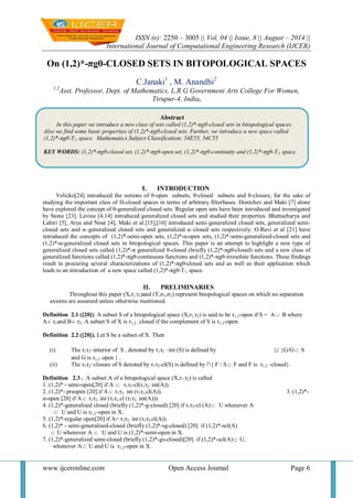 ISSN (e): 2250 – 3005 || Vol, 04 || Issue, 8 || August – 2014 || 
International Journal of Computational Engineering Research (IJCER) 
www.ijceronline.com Open Access Journal Page 6 
On (1,2)*-πgθ-CLOSED SETS IN BITOPOLOGICAL SPACES 
C.Janaki1 , M. Anandhi2 
1,2Asst. Professor, Dept. of Mathematics, L.R.G Government Arts College For Women, 
Tirupur-4, India. 
I. INTRODUCTION 
Velicko[24] introduced the notions of θ-open subsets, θ-closed subsets and θ-closure, for the sake of 
studying the important class of H-closed spaces in terms of arbitrary filterbases. Dontchev and Maki [7] alone 
have explored the concept of θ-generalized closed sets. Regular open sets have been introduced and investigated 
by Stone [23]. Levine [4,14] introduced generalized closed sets and studied their properties. Bhattacharya and 
Lahiri [5], Arya and Nour [4], Maki et al.[15],[16] introduced semi-generalized closed sets, generalized semi-closed 
sets and α–generalized closed sets and generalized α–closed sets respectively. O.Ravi et al [21] have 
introduced the concepts of (1,2)*-semi-open sets, (1,2)*-α-open sets, (1,2)*-semi-generalized-closed sets and 
(1,2)*-α-generalized closed sets in bitopological spaces. This paper is an attempt to highlight a new type of 
generalized closed sets called (1,2)*-π generalized θ-closed (briefly (1,2)*-πgθ-closed) sets and a new class of 
generalized functions called (1,2)*-πgθ-continuous functions and (1,2)*-πgθ-irresolute functions. These findings 
result in procuring several characterizations of (1,2)*-πgθ-closed sets and as well as their application which 
leads to an introduction of a new space called (1,2)*-πgθ-T½ space. 
II. PRELIMINARIES 
Throughout this paper (X,τ1,τ2)and (Y,σ1,σ2) represent bitopological spaces on which no separation 
axioms are assumed unless otherwise mentioned. 
Definition 2.1 ([20]). A subset S of a bitopological space (X,τ1,τ2) is said to be τ1,2-open if S = A B where 
A τ1and B τ2. A subset S of X is τ1,2 - closed if the complement of S is τ1,2-open. 
Definition 2.2 ([20]). Let S be a subset of X. Then 
(i) The τ1τ2–interior of S , denoted by τ1τ2 –int (S) is defined by  {G/G S 
and G is τ1,2 -open } . 
(ii) The τ1τ2–closure of S denoted by τ1τ2-cl(S) is defined by ∩{ F / S  F and F is τ1,2 -closed}. 
Definition 2.3 . A subset A of a bitopological space (X,τ1,τ2) is called 
1. (1,2)* - semi-open[20] if A  τ1τ2-cl(τ1τ2- int(A)). 
2. (1,2)*- preopen [20] if A τ1τ2- int (τ1τ2-cl(A)). 3. (1,2)*- 
α-open [20] if A τ1τ2- int (τ1τ2-cl (τ1τ2- int(A))). 
4. (1,2)*-generalised closed (briefly (1,2)*-g-closed) [20] if τ1τ2-cl (A)  U whenever A 
 U and U is τ1,2 -open in X. 
5. (1,2)*-regular open[20] if A= τ1τ2- int (τ1τ2-cl(A)). 
6. (1,2)* - semi-generalised-closed (briefly (1,2)*-sg-closed) [20] if (1,2)*-scl(A) 
 U whenever A  U and U is (1,2)*-semi-open in X. 
7. (1,2)*-generalized semi-closed (briefly (1,2)*-gs-closed)[20] if (1,2)*-scl(A)  U, 
whenever A U and U is τ1,2-open in X . 
Abstract 
In this paper we introduce a new class of sets called (1,2)*-πgθ-closed sets in bitopological spaces. 
Also we find some basic properties of (1,2)*-πgθ-closed sets. Further, we introduce a new space called 
(1,2)*-πgθ-T½ space. Mathematics Subject Classification: 54E55, 54C55 
KEY WORDS: (1,2)*-πgθ-closed set, (1,2)*-πgθ-open set, (1,2)*-πgθ-continuity and (1,2)*-πgθ-T½ space. 
 