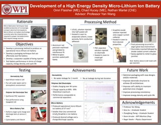Development of a High Energy Density Micro-Lithium Ion Battery
Omri Flaisher (ME), Chad Hucey (ME), Nathan Martel (ChE)
Advisor: Professor Yan Wang
Rationale
Testing
Processing Method
Achievements Future Work
Micro-fabrication techniques have
enabled production of increasingly
compact electrical microsystems.
Micro-lithium ion battery technology
currently lacks the characteristics
required to power microelectronics
that require energy sources.
Hermeticity Test
• Seal lithium metal in cell
• Put cell under water and in
atmospheric environment
• Aluminum rod
precision machined
and grinded to
interference fit
• Metal-to-glass
junction sealed with
epoxy
• Optimize packaging with new designs
and/or materials
• Improve electrode structure to
achieve 3D architecture
• Improve cell’s ability to maintain
potential once charged
• Improve processing consistency
• Improve energy density and cycle life
Objectives
• Develop a processing method to produce an
operational micro-lithium ion battery
• Develop a packaging technique that can
effectively seal the battery
• Develop a separator capable of being injected
• Test battery performance in terms of charge
capacity, energy density, and cycle life
Acknowledgements
Polymer Gel Electrolyte
• Stable charging over 40 cycles
• Charge capacity at 80% - 90%
theoretical maximum
• Performance comparable to
commercial separators
• Professor Yan Wang
• Qina Sa – Graduate Student
• Zhangfeng Zheng – Graduate Student
• Kevin Arruda – WPI Machine Shop
• Roger Steele – Physics Department
Polymer Gel Electrolyte Test
• Synthesize PGE separator
• Test performance using
Swagelok Cell
Micro-Battery Test
• Perform single cycle charge and
discharge tests at various C
rates
• Cycle battery until failure
Micro-Battery
• Produced operational micro-lithium
ion battery of 37 mm3
• Smaller than any commercial
LiCoO2/Graphite Li-ion battery
• Produced desired voltage and a
charge/discharge capacity
Hermeticity
• No water leakage for 1 month
• LiCoO2 solution injected
into half sealed cell
• Heated in oven to:
evaporate solvent, create
porosity, form conductive
adhesion
• PGE separator
solution injected
on electrode
• Heated in oven to
create gel
separator
• Graphite anode
solution injected
onto copper current
collector
• Heated in oven to
form desired
properties • Final processing occurred in
argon glove box environment
• Electrolyte inserted followed by
anode coated current collector
• Epoxy applied to metal-to-glass
junction
Note: Battery above to left made with
gap separator
• No air leakage during test duration
5mm
4 mm
3mm
4 mmBattery
MEMS Sensor
 