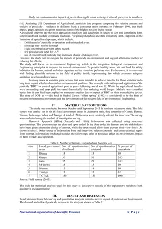 Study on environmental impact of pesticides application with agricultural sprayers in southern 
International organization of Scientific Research 6 | P a g e 
(vii) Analyzing U.S Department of Agricultural, pesticide data program comparing the relative amount and toxicity of pesticide residence in different foods a consumer union reported on February 1996, that fresh apples, grape, spinach and green beans had some of the highest toxicity index ratings Agricultural sprayers are the most application machines and equipment it ranges in size and complexity form simple hand held models to intricate machines. Virginia polytechnic and state University (2013) reported on the limitation of agricultural sprayers, which include; 
- Drift hazard of pesticide on operators and unintended areas. 
- coverage may not be thorough 
- High concentration present safety hazard. 
- few pesticide are label for ULV 
- use of concentrated pesticide may increased chance of dosage error, 
However, the study will investigate the impacts of pesticide on environment and suggest alternative method of reducing the effects. The study will focus on environmental Engineering which is the integration biological environment and Engineering principles to improve the natural environment. To provide healthy water, air and land for safety habitation for human, animal and other organism and to remediate pollution sites. Furthermore, it is concerned with finding plausible solution in the field of public health, implementing law which promotes adequate sanitation in urban and rural areas. In many cases as societies grew, actions that were intended to achieve benefits for those societies had a long term impact which reduces other environmental qualities. One example is the widespread application of the pesticide „DDT‟ to control agricultural pest in years following world war II,. While the agricultural benefits were outstanding and crop yield increased dramatically thus reducing world hunger. Malaria was controlled better than it ever had been applied on numerous species due to impact of DDT on their reproductive cycles. The story of DDT as vividly hold in Rachel Carson “silent spring” (1962) is considered to be the birth of modern environmental movement and the development of the modern field of environmental Engineering. 
II. MATERIALS AND METHODS 
The study was conducted between October and September 2013 In southern Adamawa state. The field survey was carried out in six (6) local government areas in Adamawa state, they comprise of Ganye, Demsa, Numan, Jada mayo belwa and Toungo..A total of 150 farmers were randomly selected for interview.The survey was conducted using the method of investigative survey, Research Approach (ISRA) (Anozodo etal 1986). Information was collected using structured questionnaires. The questionnaires are close and open ended. In the close ended the farmers and the stakeholders have been given alternative choice of answer, while the open-ended allow them express their view freely. As shown in table I. Other source of information from oral interview, relevant journals and latest technical report from internet. Information conducted includes the followings; sales of pesticide, effect on environment, impact on farm workers and operators. Table 1: Number of farmers responded and Samples size 
s/no 
Local government areas 
No of questionnaires distributed 
No of questionnaires retrieved 
% percent of respodents 
1 
Demsa 
15 
13 
10 
2 
Ganye 
50 
50 
343 
3 
Jada 
35 
29 
243 
4 
M/Belwa 
15 
13 
10 
5 
Numan 
15 
19 
10 
6 
Toungo 
18 
12 
12 
7 
TOTAL 
150 
131 
100 
Source: Field survey (2013). The tools for statistical analysis used for this study is descriptive statistic of the explanatory variables (both qualitative and quantitative) 
III. RESULT AND DISCUSSION 
Result obtained from field survey and quantitative analysis indicates severe impact of pesticide on Environment. The demand and sales of pesticide increase in the study as shown in Table 2  
