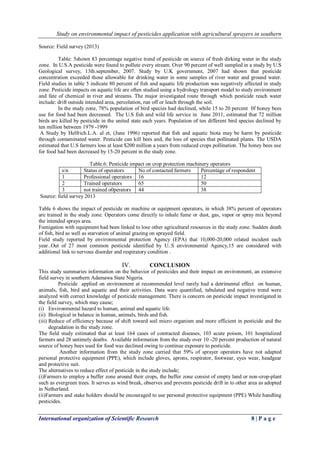 Study on environmental impact of pesticides application with agricultural sprayers in southern 
International organization of Scientific Research 8 | P a g e 
Source: Field survey (2013) Table: 5shown 83 percentage negative trend of pesticide on source of fresh dirking water in the study zone. In U.S.A pesticide were found to pollute every stream. Over 90 percent of well sampled in a study by U.S Geological survey, 13th.september, 2007. Study by U.K government, 2007 had shown that pesticide concentration exceeded those allowable for drinking water in some samples of river water and ground water. Field studies in table 5 indicate 80 percent of fish and aquatic life production was negatively affected in study zone. Pesticide impacts on aquatic life are often studied using a hydrology transport model to study environment and fate of chemical in river and streams. The major investigated route through which pesticide reach water include: drift outside intended area, percolation, run off or leach through the soil. In the study zone, 78% population of bird species had declined, while 15 to 20 percent 0f honey bees use for food had been decreased. The U.S fish and wild life service in June 2011, estimated that 72 million birds are killed by pesticide in the united state each years. Population of ten different bird species declined by ten million between 1979 -1999 A Study by Helfrich.L.A. al et, (June 1996) reported that fish and aquatic biota may be harm by pesticide through contaminated water. Pesticide can kill bees and, the loss of species that pollinated plants. The USDA estimated that U.S farmers loss at least $200 million a years from reduced crops pollination. The honey bees use for food had been decreased by 15-20 percent in the study zone. Table.6: Pesticide impact on crop protection machinery operators 
s/n 
Status of operators 
No of contacted farmers 
Percentage of respondent 
1 
Professional operators 
16 
12 
2 
Trained operators 
65 
50 
3 
not trained o0perators 
44 
38 
Source: field survey 2013 Table 6 shows the impact of pesticide on machine or equipment operators, in which 38% percent of operators are trained in the study zone. Operators come directly to inhale fume or dust, gas, vapor or spray mix beyond the intended sprays area. Fumigation with equipment had been linked to lose other agricultural resources in the study zone. Sudden death of fish, bird as well as starvation of animal grazing on sprayed field. Field study reported by environmental protection Agency (EPA) that 10,000-20,000 related incident each year..Out of 27 most common pesticide identified by U..S environmental Agency,15 are considered with additional link to nervous disorder and respiratory condition . 
IV. CONCLUSION 
This study summaries information on the behavior of pesticides and their impact on environment, an extensive field survey in southern Adamawa State Nigeria. Pesticide applied on environment at recommended level rarely had a detrimental effect on human, animals, fish, bird and aquatic and their activities. Data ware quantified, tabulated and negative trend were analyzed with correct knowledge of pesticide management. There is concern on pesticide impact investigated in the field survey, which may cause; 
(i) Environmental hazard to human, animal and aquatic life. 
(ii) Biological in balance in human, animals, birds and fish. 
(iii) Reduce of efficiency because of shift toward soil micro organism and more efficient in pesticide and the degradation in the study zone. 
The field study estimated that at least 164 cases of contracted diseases, 103 acute poison, 101 hospitalized farmers and 28 untimely deaths. Available information from the study over 10 -20 percent production of natural source of honey bees used for food was declined owing to continue exposure to pesticide. Another information from the study zone carried that 59% of sprayer operators have not adapted personal protective equipment (PPE), which include gloves, aprons, respirator, footwear, eyes wear, headgear and protective suit. The alternatives to reduce effect of pesticide in the study include; (i)Farmers to employ a buffer zone around their crops, the buffer zone consist of empty land or non-crop-plant such as evergreen trees. It serves as wind break, observes and prevents pesticide drift in to other area as adopted in Netherland. (ii)Farmers and stake holders should be encouraged to use personal protective equipment (PPE) While handling pesticides.  
