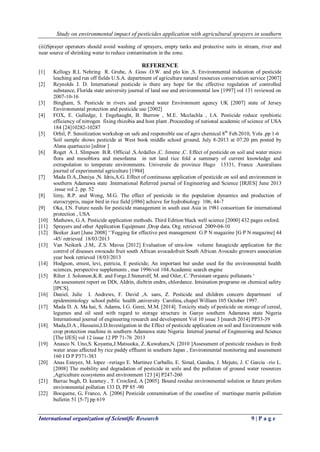 Study on environmental impact of pesticides application with agricultural sprayers in southern 
International organization of Scientific Research 9 | P a g e 
(iii)Sprayer operators should avoid washing of sprayers, empty tanks and protective suits in stream, river and near source of shrinking water to reduce contamination in the zone. REFERENCE 
[1] Kellogy R.L Nehring R. Grube, A .Goss .O.W. and plo kin ,S. Environmental indication of pesticide leaching and run off fields U.S.A. department of agriculture natural resources conservation service [2007] 
[2] Reynolds J. D. International pesticide is there any hope for the effective regulation of controlled substance, Florida state university journal of land use and environmental law [1997] vol 131 reviewed on 2007-10-16 
[3] Bingham, S. Pesticide in rivers and ground water Environment agency UK [2007] state of Jersey Environmental protection and pesticide use [2002] 
[4] FOX, E. Gulledge, I. Engehaught, B. Burrow , M.E. Mcclachla , I.A. Pesticide reduce symbiotic efficiency of nitrogen fixing rhizobia and host plant .Proceeding of national academic of science of USA 184 [24]10282-10287 
[5] Orhil, P. Sensitization workshop on safe and responsible use of agro chemical 8th Feb.2010, Yola .pp 1-6 
Soil sample shows pesticide at West book middle school ground, July 8-2013 at 07.20 pm posted by Alana quartuccio [editor ] 
[6] Roget A .I. SImpson B.R. Official ,S.Ardalles ,C. Jimene ,C. Effect of pesticide on soil and water micro flora and mesoblora and mesofanna in net land rice fold a summary of current knowledge and extrapolation to temperate environments. Universite de province Hugo 13331, France .Australians journal of experimental agriculture [1984] 
[7] Mada D.A.,Duniya ,N. Idris,A.G. Effect of continuous application of pesticide on soil and environment in southern Adamawa state .International Referred journal of Engineering and Science [IRJES] June 2013 .issue vol 2. pp. 52 
[8] limy, R.P. and Wong, M.G. The effect of pesticide in the population dynamics and production of sterocrypris, major bird in rice field [i986] achieve for hydrobiology 106, 44-7 
[9] Oka, I.N. Future needs for pesticide management in south east Asia in 1981 consortium for international protection , USA 
[10] Mathews, G.A. Pesticide application methods. Third Edition black well science [2000] 432 pages oxford. 
[11] Sprayers and other Application Equipment ,Drop data. Org. retrieved 2009-04-10 
[12] Beeker ,kurt [June 2008] „‟Fogging for effective pest management G P N magazine [G P N magazine] 44 -45/ retrieved 18/03/2013 
[13] Van Neikerk ,J.M,. Z.S. Mavus [2012] Evaluation of utra-low volume funagicide application for the control of diseases owocado fruit south African avocadofruit South African Avocado growers association year book retrieved 18/03/2013 
[14] Hodgson, ernest, levi, patricia, E pesticide; An important but under used for the environmental health sciences, perspective supplements , mar 1996/vol 104.Academic search engine 
[15] Riher .I. Solomon,K.R. and Forge.J.Stenerolf, M. and Oiler, C.‟Persistant organic pollutants „ 
An assessment report on DDt, AIdrin, dieltrin endrn, chlordance. Intsination programe on chemical safety [IPCS]. 
[16] Daniel, Julie I. Andrews, F. David ,A. sans, Z. Pesticide and children concern department of epidemimiology school public health ,university Carolina, chapel William 105 October 1997. 
[17] Mada D. A. Ma hai, S. Adamu, I.G. Gerei, M.M. [2014]. Toxicity study of pesticide on storage of cereal, legumes and oil seed with regard to storage structure in Ganye southern Adamawa state Nigeria International journal of engineering research and development Vol 10 issue 3 [march 2014] PP33-39 
[18] Mada,D.A , Hussaini,I.D.Investigation in the Effect of pesticide application on soil and Environment with crop protection machine in southern Adamawa state Nigeria Internal journal of Engineering and Science [The IJES] vol 12 issue 12 PP 71-76 2013 
[19] Anasco N. Uno,S. Koyama,J.Matsuoka, Z..Kuwahara,N. [2010 ]Assessment of pesticide residues in fresh water areas affected by rice paddy effluent in southern Japan , Environmental monitoring and assessment 160 I D P P371-383 
[20] Anas Esteyez, M. lopez –reriago E. Martinez Carballo, E. Simal, Gandea, J. Mejuto, J. C Garcia –rio L. [2008] The mobility and degradation of pesticide in soils and the pollution of ground water resources ,Agriculture ecosystems and environment 123 [4] P247-260 
[21] Barrac bugh, D. keamey , T. Croxford, A [2005]. Bound residue environmental solution or future prolem environmental pollution 133 D, PP 85 -90 
[22] Bocquene, G, Franco, A. [2006] Pesticide contamination of the coastline of martinque marrin pollution bulletin 51 [5-7] pp 619  