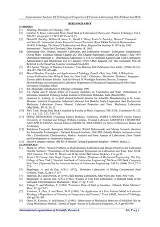 Experimental Analysis Of Tribological Properties Of Various Lubricating Oils Without And With 
International organization of Scientific Research 24 | P a g e 
BIBLIOGRAPHY (1) BOOKS 
[1] J.Halling, Principles of Tribology, 1981. 
[2] Carleton N. Rowe, Lubricated Wear- Hand Book pf Lubrication (Theory and Practice Tribology), Vol.2, 209-223. (Copyright © 1983 CRC Press LLC). 
[3] Donald H. Buckley, William R. Jones, Jr., Harold E. Sliney, Erwin V. Zaretsky, Dennis P. Townsend and Stuart H. Loewenthal (Lewis Research Center Cleveland, Ohio) NASA Technical Memorandum 101430, Tribology: The Story Of Lubrication and Wear, Prepared for Seminar F–107 at the 1985 International Trade Fair Cleveland, Ohio, October 18, 1985. 
[4] Lubricating Oils, Greases, Specialty Lubricants, and Lubrication Systems- Lubrication Fundamentals (Naval Ships’ Technical Manual Chapter 262 This Chapter Supersedes Chapter 262 Dated 1 June 1993 Distribution Statement C: Distribution Authorized To U.S. Government Agencies and Their Contractors; Administrative and Operational Use (31 January 1992). Other Requests For This Document Will Be Referred To the Naval Sea Systems Command (Sses622)) 
[5] M.F.Spotts, ―Design of Machine Elements.‖ Tata McGraw Hill Publication New Delhi. (1996)147-161, 184-187, 290-298, 423-440. 
[6] Bharat Bhushan, Principles and Applications of Tribology, Powell, Ohio, June 1998, A Wiley-Inter science Publication John Wiley & Sons, Inc. New York / Chichester / Weinheim / Brisbane / Singapore / Toronto (Ohio Eminent Scholar And the Howard D. Winbigler Professor Director, Computer Microtribology and contamination Laboratory Department of Mechanical Engineering the Ohio State University Columbus, Ohio) 
[7] B.C.Mujumdar, introduction to tribology of bearing, 1999. 
[8] AV. Pantar and P. Ghosh,‖Effect of Viscosity modifiers on Viscometric and Wear Performance of lubricants, Industrial Tribology-Indian Institute of Petroleum Dehradun, India (March2002). 
[9] Lawrence G. Ludwig, Jr. is chief chemist/technical director for Schaeffer Manufacturing in St. Louis, Missouri. Lubrizol Corporation. Industrial Lubricant Test Booklet, Noria Corporation. Best Practices for Machinery Lubrication Course Manual, Lubricant Properties and Tests. Machinery Lubrication (May2004) , PP.10, 20, 25. 
[10] PSG. Tech. Design Data Book Complied by Faculty of Mech. Engineers. PSG COE, Coimbatore-4) 1.25, 4.1 – 4.5, 7.21- 7.27, 7.58-7.70. 
[11] HEINZ HEINEMANN (Founding Editor) Berkeley, California, JAMES G.SPEIGHT (Series Editor) University of Trinidad and Tobago O'Meara Campus, Trinidad Lubricant ADDITIVES CHEMISTRY AND APPLICATIONS, Second Edition CHEMICAL INDUSTRIES (A Series of Reference Books and Textbooks) 
[12] Waldemar Tuszynski, Remigiusz Michalczewski, Witold Piekoszewski and Marian Szczerek (Institute for Sustainable Technologies - National Research Institute, ITeE-PIB, Poland) Modern Automotive Gear Oils - Classification, Characteristics, Market Analysis and Some Aspects of Lubrication. (New Trends and Developments in Automotive Industry). 
[13] Ducom Company Manual (MFRS of Material Testing Equipment Banglore –560058, India.), 2. 
(2) JOURNALS 
[1] Block, H. (1963), ―Inverse Problems in Hydrodynamic Lubrication and Design Directives for Lubricated Flexible Surfaces,‖ Proceedings of the International Symposium on Lubrication and Wear, June 10-28, 1963, Houston, TX, (Eds. D. Muster and B. Sternlicht) McCutchan Berkeley, CA, pp 66. 
[2] James J.O’ Connor, John Boyd, Eugene A.A. Vallone, [Professor of Mechanical Engineering. The City College of New York] ―Standard handbook of Lubrication Engineering‖.McGraw Hill Book Company- New York. [Sponsored by the American Society of Lubrication Engineering- ASLE). (1964) 20.19, 27.1- 27.8 
[3] Begelinger, A. and de Gee, A.W.J. (1972), ―Boundary Lubrication of Sliding Concentrated Steel Contacts, Wear, 22, pp 337-357. 
[4] Hamrock, B.J. and Dowson, D. (1981), Ball Bearing Lubrication, John Wiley and Sons: New York. 
[5] Begelinger, A. and de Gee, A.W.J. (1982), ―Failure of Thin Film Lubrication: A Detailed Study of the Lubricant Film Breakdown Mechanism,‖ Wear, 77, pp 57-63. 
[6] Yahagi, Y. and Mizutani, Y. (1984), ―Corrosive Wear of Steel in Gasoline- Ethanol- Water Mixture,‖ Wear, 97, pp 17-25. 
[7] Yasutomi, S., Bair, S. and Winer, W.O. (1984), ―An Application of a Free Volume Model to Lubricant Rheology 1-Dependence of Viscosity on Temperature and Pressure,‖ Trans ASME, Journal of Tribology, 106, pp 291-303. 
[8] Ohno, N., Kuwano, N. and Hirano, F. (1988), ―Observation of Mechanical Behavior of Solidified Oils by Using Photoelastic Method,‖ Journal of Japan Society of Lubrication Engineers, 33, 9, pp 693-699.  
