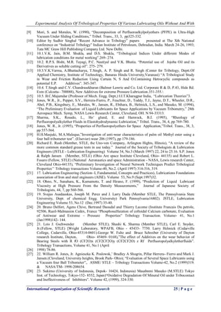Experimental Analysis Of Tribological Properties Of Various Lubricating Oils Without And With 
International organization of Scientific Research 25 | P a g e 
[9] Mori, S. and Morales, W. (1990), ―Decomposition of Perfluoroalkylpolyethers (PFPE) in Ultra-High Vacuum Under Sliding Conditions,‖ Tribol. Trans., 33, 3, pp325-332. 
[10] Editor by Sudhir Singhal ―Recent Advance in Tribology‖ papers presented at The Xth National conference on ―Industrial Tribology‖ Indian Institute of Petroleum, Dehradun, India. March 24-26, 1993; Tata MC Graw Hill Publishing Company Ltd. New Delhi. 
[11] 10.1.V.K. Jain, B.M. Shukla, and D.S. Shukla, ―Tribological Indices Under different Modes of lubrication conditions for metal working‖.269- 274. 
[12] 10.2. R.P.S. Bisht, M.R. Tayagi, P.C. Nautiyal and V.K. Bhatia. ―Potential use of Jojoba Oil and its Derivatives as soluble cutting oil‖. 275- 279. 
[13] 10.3.V.K.Varma, A.Bhattacharya, T.Singh, A. P. Singh and R. Singh (Center for Tribology, Deptt.Of Applied Chemistry, Institute of Technology, Banaras Hindu University,Varanasi) ―A Tribological Study in Wear and Friction Reduction Using Certain N, S And O.Containing Hetrocyclic compounds as potential E.P. Additives‖. 345-347. 
[14] 10.4. T.Singh and C.V. Chandrasekharan (Balmer Lawrie and Co. Ltd. Corporate R & D, P.43, Hide Rd. Extn (Culcutta– 700088), New Additives for extreme Pressure Lubrication.351-355. 
[15] 10.5. B.C.Majumdar (Professor of Mech. Engg. Dept,) I.I.T.Kharagpur India, ―Lubrication Theories‖3. 
[16] Jones, W.R., Jr., Pepper, S.V., Herrera-Fierro, P., Feuchter, D., Toddy, T.J., Jayne, D.T., Wheeler, D.R., Abel, P.B., Kingsbury, E., Morales, W., Jansen, R., Ebihara, B., Helmick, L.S., and Masuko, M. (1994), ―The Preliminary Evaluation of Liquid Lubricants for Space Applications by Vacuum Tribometry,‖ 28th Aerospace Mech. Symp, NASA Lewis Research Center, Cleveland, OH. N 94-33313. 
[17] Sharma, S.K., Rosado, L., Ho¨ glund, E. and Hamrock, B.J. (1995), ―Rheology of Perfluoropolyalkylether Fluids in Elastohydrodynamic Lubrication,‖ Tribol. Trans., 38, 4, pp 769-780. 
[18] Jones, W. R., Jr. (1995), ―Properties of Perfluoropolyethers for Space Application,‖Tribol. Trans., 38, 3, pp 557-564. 
[19] H.H.Masjuki, M.A.Maleque,‖Investigation of anti-wear characteristics of palm oil Methyl ester using a four ball tribometer test‖. (Elsevier) wear 206 (1997), pp 179-186. 
[20] Richard E. Rush (Member, STLE, the Uno-ven Company, Arlington Hights, Illinois), ―A review of the more common standard grease tests in use today.‖ Journal of the Society of Tribologists & Lubrication Engineers (JSTLE - Lubrication Engineering) Volume 54, No.3 (March 1997) 22, 24 to 25.16. S.P. Jones & Ralph Jansen (Member, STLE) (Ohio Are space Institute Cleveland, Ohio- 44135) and Robert L. Fusaro (Fellow, STLE) (National Aeronautics and space Administration - NASA, Lewis research Center, Cleveland Ohio-44135), ―Preliminary Investigation of Neural Network Techniques Predict Tribological Properties’’ Tribology transactions Volume-40, No.2. (April 1997) 314-316, 319. 
[21] 17. Lubrication Engineering (Section–I, Fundamental, Concepts and Practices), Lubrications Foundations association of Iron and steel engineers (AISE). Volume 53, No.9 (Sept.1997)32. 
[22] 18. Ohno, N., Sunahara, K., Kumamoto, T. and Hirano, F. (1999), ―Prediction of Liquid Lubricant Viscosity at High Pressure From the Density Measurements,‖ Journal of Japanese Society of Tribologists, 44, 7, pp 560-566. 
[23] 19. Svajus Asadauskas, Joseph M. Perez and J. Larry Duda (Member STLE, The Pennsylvania State University, Dept. of chemical Engg. University) Park Pennsylvania16802). JSTLE, Lubrication Engineering Volume 53, No.12 (Dec.1997) 35-40. 
[24] 20. Bruno Delfort, Agens Chive, Bertrand Daoudal and Thierry Lacome (Institute Francais Du petrole, 92506, Rueil-Malmasion Cedex, France ―Phosphosulfuration of colloidal Calcium carbonate, Evaluation of Antiwear and Extreme – Pressure Properties‖ Tribology Transaction. Volume- 41, No.1 (Jan1998)142- 144. 
[25] 21. Lois J. Gschwender (Member STLE), Shashi K. Sharma (Member STLE), Carl E. Snyder, Jr.(Fellow, STLE) [Wright Laboratory, WPAFB, Ohio - 45433- 7750. Larry Helmick (Cedarville College, Cedarville, Ohio-45314-0601).George W. Fultz and Bruce Schreiber (University of Dayton research Institute, Dayton, Ohio- 45469- 0168),‖The effect of Additives on the wear behavior of Bearing Steels with R fO (CF2O)x (CF2CF2O)y (CF2CF2O) z Rf Perfluoropolyalkyletherfluids‖. Tribology Transactions, Volume 41, No.1 (April 
[26] 1998) 78-86. 
[27] 22. William R. Jones, Jr. Agnieszka K. Poslowsk,’ Bradley A Shogrin, Pillar Herrera- Fierro and Mark J. Jansen.(Cleveland, University heights, Brook Park- Ohio); ―Evaluation of Several Space Lubricants using a Vacuum four Ball Tribometer‖,. ASME/ STLE – Tribology Transactions Volume-42, No.2 (1999)319. & NASA/TM- 1998-208654. 
[28] 23. Sukirno (University of Indonesia, Depok- 16424, Indonesia) Masabnmi Masuko (M.STLE) Tokyo Inst. of Technology, Tokyo-152- 8552, Japan)―Oxidative Degradation Of Mineral Oil under Tribocontact and Ineffectiveness of Inhibitors‖. Volume 42, (1999), 324-330.  