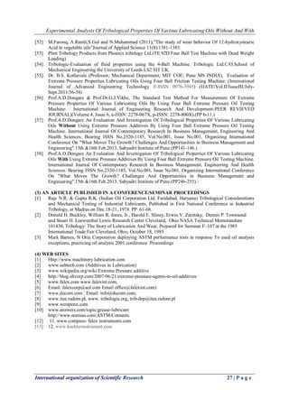 Experimental Analysis Of Tribological Properties Of Various Lubricating Oils Without And With 
International organization of Scientific Research 27 | P a g e 
[52] M.Farooq, A.Ramli,S.Gul and N.Muhammad (2011),‖The study of wear behavior Of 12-hydroxystearic Acid in vegetable oils‖Journal of Applied Science 11(8):1381-1385. 
[53] Plint Tribology Products from Phoenix tribology Ltd.(TE 92D Four Ball Test Machine with Dead Weight Loading) 
[54] Tribologic-Evaluation of fluid properties using the 4-Ball Machine. Tribologic Ltd.C/O.School of Mechanical Engineering the University of Leeds LS2 9JT UK. 
[55] Dr. B.S. Kothavale (Professor, Mechanical Department, MIT COE; Pune MS INDIA), Evaluation of Extreme Pressure Properties Lubricating Oils Using Four Ball Friction Testing Machine. (International Journal of Advanced Engineering Technology E-ISSN 0976-3945) (IJATE/Vol.II/IssueIII/July- Sept.2011/56-58) 
[56] Prof.A.D.Dongare & Prof.Dr.G.J.Vikhe, The Standard Test Method For Measurement Of Extreme Pressure Properties Of Various Lubricating Oils By Using Four Ball Extreme Pressure Oil Testing Machine. International Journal of Engineering Research And Development-PEER REVIEVED JOURNAL)(Volume 4, Issue 6, e-ISSN: 2278-067X, p-ISSN: 2278-800X).(PP 6-11.) 
[57] Prof.A.D.Dongare An Evaluation And Investigation Of Tribological Properties Of Various Lubricating Oils Without Using Extreme Pressure Additives By Using Four Ball Extreme Pressure Oil Testing Machine. International Journal Of Contemporary Research In Business Management, Engineering And Health Sciences. Bearing ISSN No.2320-1185, Vol.No.001, Issue No.001, Organizing International Conference On "What Moves The Growth? Challenges And Opportunities in Business Management and Engineering".15th &16th Feb.2013, Sahyadri Institute of Pune.(PP141-146.) 
[58] Prof.A.D.Dongare An Evaluation And Investigation Of Tribological Properties Of Various Lubricating Oils With Using Extreme Pressure Additives By Using Four Ball Extreme Pressure Oil Testing Machine. International Journal Of Contemporary Research In Business Management, Engineering And Health Sciences. Bearing ISSN No.2320-1185, Vol.No.001, Issue No.001, Organizing International Conference On "What Moves The Growth? Challenges And Opportunities in Business Management and Engineering".15th &16th Feb.2013, Sahyadri Institute of Pune.(PP246-255). 
(3) AN ARTICLE PUBLISHED IN A CONFERENCE/SEMINAR PROCEEDINGS [1] Raje N.R. & Gupta R.K. (Indian Oil Corporation Ltd. Faridabad, Haryana) Tribological Considerations and Mechanical Testing of Industrial Lubricants, Published in First National Conference in Industrial Tribology, at Madras on Dec.18-21, 1974. PP. 61-68. 
[2] Donald H. Buckley, William R. Jones, Jr., Harold E. Sliney, Erwin V. Zaretsky, Dennis P. Townsend and Stuart H. Loewenthal Lewis Research Center Cleveland, Ohio NASA Technical Memorandum 101430, Tribology: The Story of Lubrication And Wear, Prepared for Seminar F–107 at the 1985 International Trade Fair Cleveland, Ohio, October 18, 1985 
[3] Mark Barnes, N Oria Corporation deploying ASTM performance tests in response To used oil analysis exceptions, practicing oil analysis 2001 conference Proceedings 
(4) WEB SITES 
[1] Http://www.machinery lubrication.com 
[2] www.subtech.com (Additives in Lubrication) 
[3] www.wikipedia.org/wiki/Extreme Pressure additive 
[4] http://blog.sfrcorp.com/2007/06/21/extreme-pressure-agents-in-oil-additives 
[5] www.falex.com www.falexint.com, 
[6] Email: falexcorp@aol.com Email office@falexint.com) 
[7] www.ducom.com ¦ Email: info@ducom.com, 
[8] www.itee.radom.pl, www. tribologia.org, trib-dep@itee.radom.pl 
[9] www.westpenn.com 
[10] www.answers.com/topic/grease-lubricant 
http://www.normas.com/ASTM/Contants. 
[12] 11. www.compass- falex instruments.com 
[13] 12. www.koehlerinstrument.com 
