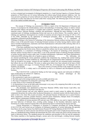 Experimental Analysis Of Tribological Properties Of Various Lubricating Oils Without And With 
International organization of Scientific Research 11 | P a g e 
we have evaluated and investigated of tribological properties (i.e. Load Carrying Capacity or Extreme Pressure properties or Weld Points etc.) of various lubricating oils without using Extreme pressure Additives. And the wear preventive properties of various lubricants are found by using Four Ball Oil Testing Machine. The test is carried out on alloy steel balls for two hours under three varying loads. The following types of test are carried out on four market available lubricants. 
I. INTRODUCTION 
The concept of Tribology was enunciated in 1966 in a report of the UK Department of Education and Science. It encompasses the interdisciplinary science and technology of interacting surfaces in relative motion and associated subjects and practices. It includes parts of physics, chemistry, solid mechanics, heat transfer, materials science, lubricant rheology, reliability and performance. Although the name tribology is new, the constituent parts of tribology encompassing friction and wear are as old as history. The economic aspects of tribology are significant. Investigations by a number of countries arrived at figures of savings of 1.0% to 1.4% of the GNPs, obtainable by the application of tribological principles, often for proportionally minimal expenditure in Research and Development. Lubrication, is a constituent of Tribology (Tribology is the Science & Technology of the interactions between surfaces moving relative to each other), is one of the powerful means of reducing frictional resistance of surface having relative motion under load. It includes hydrodynamic, hydrostatic and Elasto Hydrodynamic Lubrication (EHL) utilizing either oils or liquids or gasses as lubricants. It has been established since long that those surfaces of the bodies are never perfectly smooth. It is due to these corrugations that friction arises. However smooth the surfaces may be seen, friction still exists between them. Lubrication, is a constituent of Tribology (Tribology is the Science & Technology of the interactions between surfaces moving relative to each other), is one of the powerful means of reducing frictional resistance of surface having relative motion under load. It includes hydrodynamic, hydrostatic and Elasto Hydrodynamic Lubrication (EHL) utilizing either oils or liquids or gasses as lubricants. The lubricating oils are selected considering the various operations condition like temperature rise, working load, normal working temperature; Pressure, Extreme conditions etc. lubricating oils are categorized by either composition or end use. They are divided in two groups –mineral oils and vegetable or animal oils, but consumers prefer terminology that reflects the use of the lubricant. The terms or names given below have been selected on the basis of their common acceptance and usage. (1) Extreme Pressure (EP) oils, (2) Compound oils, (3) Detergent oils (4) Synthetic oils (Fluids). Due to the accuracy of results and Due to the simple test procedure of this F.B.E.P.O.T.M. is widely used in oil industries as well as in Research and Development (R & D) Institutes. The F.B.E.P.O.T.M. is utilized for finding out the load carrying capacity and weld point of different types of lubricating oils without E.P. Additives; The various Advantages of this (F.B.E.P.O.T.M.) machine are 1. The construction is quite easy to understand. 2. The balls used in this testing machine are easily available and of low cost. 3. The range of temperature for testing Oil is quite large 180C to 350C. 4. Large variety of oils is tested by this Machine. 5. As measurement of scar on the balls under microscope is very easy so by comparing from table we can easily predict the load carrying capacity of given oil. The parameters were determined as Wear-Scar Diameter (WSD), Initial Seizure Load (ISL), Just Before Weld Load (JBWL) And Weld Load (WL) etc. Extreme pressure and anti wear additives prevent metal to metal contact by adding film forming compounds that protect the surface either by physical absorption or a chemical reaction with the metal surface in order to form a low shear film at point of contact. The principal function of lubricants are to control friction, Wear, temperature, corrosion, Insulate (Electric), Transmit power (Hydraulic), Dampen shock (Viz-dashpots, gears), Remove contaminants (Flushing action) and form a seal (grease). The addition of extreme pressure (EP) and anti wear (AW) additives was used to improve the friction and wear behaviors of lubricant, thus, avoiding surface damage. In the boundary lubrication regime, the formation of a surface chemical reaction film is the determining factor in minimizing the friction and wear. Various Researchers or Tribologiest or Scientists or Companies developed EP Testing Machines (F.B.E.P.O.T.M.) and Carried out an Evaluation of tribological properties of various lubricating oils-specially Gear Boxes oils by using Various Four Ball Extreme Pressure Oil Testing Machines (F.B.E.P.O.T.M.). 
Lubricants are used to prevent wear between moving parts and to resist to high pressure between them. There are standardized testing methods that determinate the wear of the contact pair pieces and the pressure that leads to lubrication failure. The standards present the conditions and procedure of the test and the equipment. This failure manifests at the beginning through a seizure and at the end through a welding between metallic  