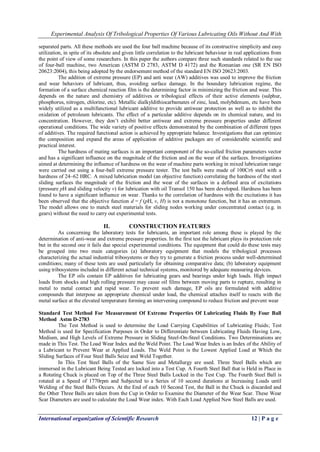 Experimental Analysis Of Tribological Properties Of Various Lubricating Oils Without And With 
International organization of Scientific Research 12 | P a g e 
separated parts. All these methods are used the four ball machine because of its constructive simplicity and easy utilization, in spite of its obsolete and given little correlation to the lubricant behaviour in real applications from the point of view of some researchers. In this paper the authors compare three such standards related to the use of four-ball machine, two American (ASTM D 2783, ASTM D 4172) and the Romanian one (SR EN ISO 20623:2004), this being adopted by the endorsement method of the standard EN ISO 20623:2003. The addition of extreme pressure (EP) and anti wear (AW) additives was used to improve the friction and wear behaviors of lubricant, thus, avoiding surface damage. In the boundary lubrication regime, the formation of a surface chemical reaction film is the determining factor in minimizing the friction and wear. This depends on the nature and chemistry of additives or tribological effects of their active elements (sulphur, phosphorus, nitrogen, chlorine, etc). Metallic dialkyldithiocarbamates of zinc, lead, molybdenum, etc have been widely utilized as a multifunctional lubricant additive to provide antiwear protection as well as to inhibit the oxidation of petroleum lubricants. The effect of a particular additive depends on its chemical nature, and its concentration. However, they don’t exhibit better antiwear and extreme pressure properties under different operational conditions. The wide variety of positive effects demonstrated by the combination of different types of additives. The required functional action is achieved by appropriate balance. Investigations that can optimize the composition and expand the areas of application of additive packages are of considerable scientific and practical interest. The hardness of mating surfaces is an important component of the so-called friction parameters vector and has a significant influence on the magnitude of the friction and on the wear of the surfaces. Investigations aimed at determining the influence of hardness on the wear of machine parts working in mixed lubrication range were carried out using a four-ball extreme pressure tester. The test balls were made of 100Cr6 steel with a hardness of 24–62 HRC. A mixed lubrication model (an objective function) correlating the hardness of the steel sliding surfaces the magnitude of the friction and the wear of the surfaces in a defined area of excitations (pressure pH and sliding velocity v) for lubrication with oil Transol 150 has been developed. Hardness has been found to have a significant influence on wear. Thanks to the correlation of hardness with the excitations it has been observed that the objective function d = f (pH, v, H) is not a monotone function, but it has an extremum. The model allows one to match steel materials for sliding nodes working under concentrated contact (e.g. in gears) without the need to carry out experimental tests. 
II. CONSTRUCTION FEATURES 
As concerning the laboratory tests for lubricants, an important role among these is played by the determination of anti-wear and extreme pressure properties. In the first test the lubricant plays its protection role but in the second one it fails due special experimental conditions. The equipment that could do these tests may be grouped into two main categories (a) laboratory equipment that models the tribological processes characterizing the actual industrial tribosystems or they try to generate a friction process under well-determined conditions; many of these tests are used particularly for obtaining comparative data; (b) laboratory equipment using tribosystems included in different actual technical systems, monitored by adequate measuring devices. The EP oils contain EP additives for lubricating gears and bearings under high loads. High impact loads from shocks and high rolling pressure may cause oil films between moving parts to rupture, resulting in metal to metal contact and rapid wear. To prevent such damage, EP oils are formulated with additive compounds that interpose an appropriate chemical under load, the chemical attaches itself to reacts with the metal surface at the elevated temperature forming an intervening compound to reduce friction and prevent wear Standard Test Method For Measurement Of Extreme Properties Of Lubricating Fluids By Four Ball Method Astm D-2783 The Test Method is used to determine the Load Carrying Capabilities of Lubricating Fluids; Test Method is used for Specification Purposes in Order to Differentiate between Lubricating Fluids Having Low, Medium, and High Levels of Extreme Pressure in Sliding Steel-On-Steel Conditions. Two Determinations are made in This Test. The Load Wear Index and the Weld Point. The Load Wear Index is an Index of the Ability of a Lubricant to Prevent Wear at Applied Loads. The Weld Point is the Lowest Applied Load at Which the Sliding Surfaces of Four Steel Balls Seize and Weld Together. In This Test Steel Balls of the Same Size and Metallurgy are used. Three Steel Balls which are immersed in the Lubricant Being Tested are locked into a Test Cup. A Fourth Steel Ball that is Held in Place in a Rotating Chuck is placed on Top of the Three Steel Balls Locked in the Test Cup. The Fourth Steel Ball is rotated at a Speed of 1770rpm and Subjected to a Series of 10 second durations at Increasing Loads until Welding of the Steel Balls Occurs. At the End of each 10 Second Test, the Ball in the Chuck is discarded and the Other Three Balls are taken from the Cup in Order to Examine the Diameter of the Wear Scar. These Wear Scar Diameters are used to calculate the Load Wear index. With Each Load Applied New Steel Balls are used.  