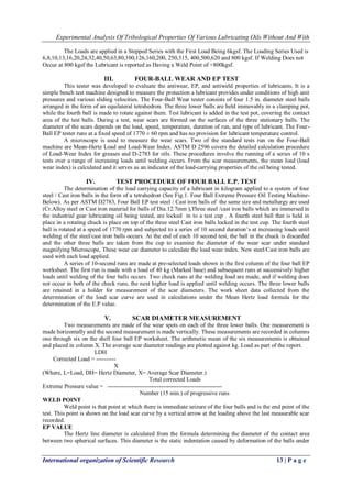 Experimental Analysis Of Tribological Properties Of Various Lubricating Oils Without And With 
International organization of Scientific Research 13 | P a g e 
The Loads are applied in a Stepped Series with the First Load Being 6kgsf. The Loading Series Used is 6,8,10,13,16,20,24,32,40,50,63,80,100,126,160,200, 250,315, 400,500,620 and 800 kgsf. If Welding Does not Occur at 800 kgsf the Lubricant is reported as Having a Weld Point of +800kgsf. 
III. FOUR-BALL WEAR AND EP TEST 
This tester was developed to evaluate the antiwear, EP, and antiweld properties of lubricants. It is a simple bench test machine designed to measure the protection a lubricant provides under conditions of high unit pressures and various sliding velocities. The Four-Ball Wear tester consists of four 1.5 in. diameter steel balls arranged in the form of an equilateral tetrahedron. The three lower balls are held immovably in a clamping pot, while the fourth ball is made to rotate against them. Test lubricant is added in the test pot, covering the contact area of the test balls. During a test, wear scars are formed on the surfaces of the three stationary balls. The diameter of the scars depends on the load, speed, temperature, duration of run, and type of lubricant. The Four- Ball EP tester runs at a fixed speed of 1770 ± 60 rpm and has no provision for lubricant temperature control. A microscope is used to measure the wear scars. Two of the standard tests run on the Four-Ball machine are Mean-Hertz Load and Load-Wear Index. ASTM D 2596 covers the detailed calculation procedure of Load-Wear Index for greases and D-2783 for oils. These procedures involve the running of a series of 10 s tests over a range of increasing loads until welding occurs. From the scar measurements, the mean load (load wear index) is calculated and it serves as an indicator of the load-carrying properties of the oil being tested. 
IV. TEST PROCEDURE OF FOUR BALL E.P. TEST 
The determination of the load carrying capacity of a lubricant in kilogram applied to a system of four steel / Cast iron balls in the form of a tetrahedron (See Fig.1. Four Ball Extreme Pressure Oil Testing Machine- Below). As per ASTM D2783, Four Ball EP test steel / Cast iron balls of the same size and metallurgy are used (Cr.Alloy steel or Cast iron material for balls of Dia.12.7mm ),Three steel /cast iron balls which are immersed in the industrial gear lubricating oil being tested, are locked in to a test cup . A fourth steel ball that is held in place in a rotating chuck is place on top of the three steel Cast iron balls locked in the test cup. The fourth steel ball is rotated at a speed of 1770 rpm and subjected to a series of 10 second duration’s at increasing loads until welding of the steel/cast iron balls occurs. At the end of each 10 second test, the ball in the chuck is discarded and the other three balls are taken from the cup to examine the diameter of the wear scar under standard magnifying Microscope, These wear car diameter to calculate the load wear index. New steel/Cast iron balls are used with each load applied. A series of 10-second runs are made at pre-selected loads shown in the first column of the four ball EP worksheet. The first run is made with a load of 40 kg (Marked base) and subsequent runs at successively higher loads until welding of the four balls occurs. Two check runs at the welding load are made, and if welding does not occur in both of the check runs, the next higher load is applied until welding occurs. The three lower balls are retained in a holder for measurement of the scar diameters. The work sheet data collected from the determination of the load scar curve are used in calculations under the Mean Hertz load formula for the determination of the E.P value. 
V. SCAR DIAMETER MEASUREMENT 
Two measurements are made of the wear spots on each of the three lower balls. One measurement is made horizontally and the second measurement is made vertically. These measurements are recorded in columns one through six on the shell four ball EP worksheet. The arithmetic mean of the six measurements is obtained and placed in column X. The average scar diameter readings are plotted against kg. Load as part of the report. LDH Corrected Load = ---------- X (Where, L=Load, DH= Hertz Diameter, X= Average Scar Diameter.) Total corrected Loads Extreme Pressure value = ---------------------------------------------------------- Number (15 min.) of progressive runs WELD POINT Weld point is that point at which there is immediate seizure of the four balls and is the end point of the test. This point is shown on the load scar curve by a vertical arrow at the loading above the last measurable scar recorded. EP VALUE 
The Hertz line diameter is calculated from the formula determining the diameter of the contact area between two spherical surfaces. This diameter is the static indentation caused by deformation of the balls under  