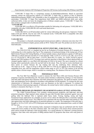 Experimental Analysis Of Tribological Properties Of Various Lubricating Oils Without And With 
International organization of Scientific Research 16 | P a g e 
VANLUBE 73 Super Plus is a proprietary mixture of dialkyldithiocarbamates. Based on equivalent antimony content the load-carrying capacity of VANLUBE 73 Super Plus is superior to that of antimony dialkyldithiocarbamate (SDDC), and comparable to that of combinations of SDDC and sulfurized olefin. As an antioxidant, VANLUBE 73 Super Plus outperforms both SDDC and SDDC/sulfurized olefin and, unlike sulfurized olefin, it does not lower the dropping point of lithium complex grease. VANLUBE 73 Super Plus does not have a pungent odor of sulfurized olefin. VANLUBE 869 VANLUBE 869 is an effective EP/antioxidant suitable for lubricating oils and greases. VANLUBE 869 is compatible with other VANLUBE RI's/AO's and metal deactivators. VANLUBE 8610 VANLUBE 8610 is an EP/antioxidant useful for various lubricating oils and greases. Impressive Timken loads of 90 and 100 lbs. may be seen with 2% treatment levels. VANLUBE 8610 is compatible with other VANLUBE RI's/AO's and metal deactivators. VANLUBE 9413 This product is a bismuth containing liquid extreme pressure additive. Laboratory tests show that 3.5% mass treatment in Lithium Complex greases yields an 80 lb. Timken OK Load. This product can also be used in fluid lubricants. 
VI. EXPERIMENTAL SETUP (TEST RIG - F.B.E.P.O.T.M.) 
The F.B.E.P.O.T.M. is a standard rig test for an Evaluation of Extreme Pressure (E.P.) property of a Lubricating oils, in this machine (See Fig.2). The components of mechanical design of the testing area of Four Ball Extreme Pressure Oil Testing Machine, A Vertical spindle rotates a chuck between a speeds of 1200 rpm to 1800 rpm, in which steel/cast iron ball of 12.7mm diameter. With (i) EN 31- C-0.9 to 1.2%, Mn.- 0.3 to 0.7%, Cr-1 to 1.6%,Ni-Nil % OR (ii) Alloy Steel – C-0.53%, Mn-0.58%, Cr- 0.48%, Si - 0.05%, P-0.027% and Fe- Balance and VHN hardness of 670 (Average) were used test specimen is fitted below it three identical balls are clamped together tightly in a cup filled with lubricating oil (5ml) to be tested. The cup is mounted on a thrust bearing which automatically centres the top ball held in the chuck. Thus, the load is evenly distributed over three points of contact between the top rotating ball and the underlying three stationery balls. The loads are in the range of 20 kg to 40 kg. (OR 549 N to 3479 N) are applied on the thrust bearing by suspending lever arm with the temperature control within range of 180C to 350C.The rotation of the driving spindle causes a friction torque, which is recorded on a rotating drum. The duration of the test is 60 Seconds. 
VII. FOUR BALLS TEST 
The Four Ball Test (Machine) is used to measure the Anti Wear (AW) and Extreme Pressure (EP) properties of greases and lubricating oils. The point contact interface is obtained by rotating a 12.7mm diameter steel ball under load against three stationary steel balls immersed in the lubricant. The speed of rotation, normal load, and temperature can be adjusted in accordance with published ASTM standards. To evaluate the anti wear characteristics of lubricants, the subsequent wear scar diameters on the balls is measured. To evaluate the Extreme-Pressure (load-carrying) capacity of lubricants, the normal load at which welding occurs at the contact interface is measured. (See Figs.2, 3, 4, 5,6) EXTREME-PRESSURE (EP) PROPERTY MEASUREMENTS (4-BALL EP TEST ASTM D-2783) The 4-Ball Extreme-Pressure Test evaluates extreme-pressure properties and high-load, anti-wear protection properties. High reported values indicate the gear lube Provides better protection against wear and galling when the lubricant film is ruptured under heavy loads. Towing, hauling, racing and high- horsepower/torque applications are examples of severe service where the lubricant film is commonly ruptured and metal-to-metal contact occurs. The 4-Ball EP Test is operated with one steel ball under load rotating at 1760 rpm against three steel balls submerged in oil and held stationary in a cradle. The temperature of the gear lube is brought to 18.33 to 35.0°C (65 to 95°F).Weld point and load-wear index are determined from a series of 4-Ball EP Test runs. A series of tests with increasing loads, measured in kilograms (kg) are performed until the fourth loaded ball seizes (welds) to the three stationary balls. The weld point is the lowest (first) extreme-pressure point which exceeds the lubricant’s load carrying ability. It is a good indicator of a lubricant’s extreme-pressure properties. Gear lubes with weld points of 400kg indicate better EP properties than those with weld points of 315kg.  