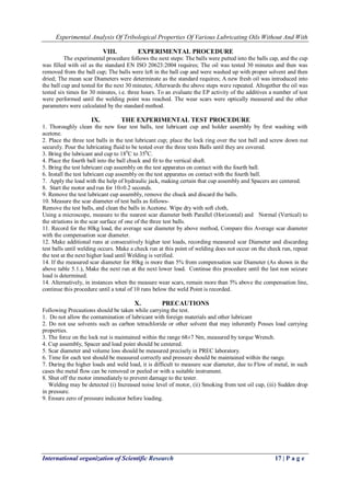 Experimental Analysis Of Tribological Properties Of Various Lubricating Oils Without And With 
International organization of Scientific Research 17 | P a g e 
VIII. EXPERIMENTAL PROCEDURE 
The experimental procedure follows the next steps: The balls were putted into the balls cap, and the cup was filled with oil as the standard EN ISO 20623:2004 requires; The oil was tested 30 minutes and then was removed from the ball cup; The balls were left in the ball cup and were washed up with proper solvent and then dried; The mean scar Diameters were determinate as the standard requires; A new fresh oil was introduced into the ball cup and tested for the next 30 minutes; Afterwards the above steps were repeated. Altogether the oil was tested six times for 30 minutes, i.e. three hours. To an evaluate the EP activity of the additives a number of test were performed until the welding point was reached. The wear scars were optically measured and the other parameters were calculated by the standard method. 
IX. THE EXPERIMENTAL TEST PROCEDURE 
1. Thoroughly clean the new four test balls, test lubricant cup and holder assembly by first washing with acetone. 2. Place the three test balls in the test lubricant cup; place the lock ring over the test ball and screw down nut securely. Pour the lubricating fluid to be tested over the three tests Balls until they are covered. 3. Bring the lubricant and cup to 180C to 350C. 4. Place the fourth ball into the ball chuck and fit to the vertical shaft. 5. Bring the test lubricant cup assembly on the test apparatus on contact with the fourth ball. 6. Install the test lubricant cup assembly on the test apparatus on contact with the fourth ball. 7. Apply the load with the help of hydraulic jack, making certain that cup assembly and Spacers are centered. 8. Start the motor and run for 10±0.2 seconds. 9. Remove the test lubricant cup assembly, remove the chuck and discard the balls. 10. Measure the scar diameter of test balls as follows- Remove the test balls, and clean the balls in Acetone. Wipe dry with soft cloth, Using a microscope, measure to the nearest scar diameter both Parallel (Horizontal) and Normal (Vertical) to the striations in the scar surface of one of the three test balls. 11. Record for the 80kg load, the average scar diameter by above method, Compare this Average scar diameter with the compensation scar diameter. 12. Make additional runs at consecutively higher test loads, recording measured scar Diameter and discarding test balls until welding occurs. Make a check run at this point of welding does not occur on the check run, repeat the test at the next higher load until Welding is verified. 14. If the measured scar diameter for 80kg is more than 5% from compensation scar Diameter (As shown in the above table 5.1.), Make the next run at the next lower load. Continue this procedure until the last non seizure load is determined. 14. Alternatively, in instances when the measure wear scars, remain more than 5% above the compensation line, continue this procedure until a total of 10 runs below the weld Point is recorded. 
X. PRECAUTIONS 
Following Precautions should be taken while carrying the test. 1. Do not allow the contamination of lubricant with foreign materials and other lubricant 2. Do not use solvents such as carbon tetrachloride or other solvent that may inherently Posses load carrying properties. 3. The force on the lock nut is maintained within the range 68±7 Nm, measured by torque Wrench. 4. Cup assembly, Spacer and load point should be centered. 5. Scar diameter and volume loss should be measured precisely in PREC laboratory. 6. Time for each test should be measured correctly and pressure should be maintained within the range. 7. During the higher loads and weld load, it is difficult to measure scar diameter, due to Flow of metal, in such cases the metal flow can be removed or peeled or with a suitable instrument. 8. Shut off the motor immediately to prevent damage to the tester. Welding may be detected (i) Increased noise level of motor, (ii) Smoking from test oil cup, (iii) Sudden drop in pressure. 9. Ensure zero of pressure indicator before loading.  
