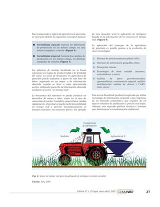 27Edición Nº 1, II Etapa, enero-abril, 2007
pantone 1805
negro 60%
negro 80%
negro 100%
Loosie Script regular
Helvetica Neue regular
Para comprender y aplicar la agricultura de precisión,
es necesario definir los siguientes conceptos básicos:
n	 Variabilidad espacial: expresa las diferencias
de producción en un mismo campo, en una
misma campaña y cosecha (Figura 2).
n	 Variabilidad temporal: formula los cambios de
producción en un mismo campo, en distintas
campañas de cosecha (Figura 3).
Las prácticas de manejo localizado no se basan
solamente en mapas de productividad o de fertilidad
del suelo. La toma de decisiones en agricultura de
precisión puede realizarse a partir de una base de
datos, registrada en un mapa, o de información
obtenida cuando se lleve a cabo determinada
acción, utilizando para ello la información obtenida
mediante sensores “en tiempo real”.
La frecuencia del muestreo se puede producir en
intervalos de meses o años, como en el caso de
corrección de suelos. Cuando la característica cambia
rápidamente,elproductorpuedemedirlavariabilidad
en tiempo real y proveer instantáneamente el
insumo necesario, sin muestreo previo. Un ejemplo
de esta situación sería la aplicación de nitrógeno
basada en la información de los sensores en tiempo
real (Figura 4).
La aplicación del concepto de la agricultura
de precisión es posible gracias a la evolución de
cinco tecnologías:
1.	 Sistema de posicionamiento global (SPG)
2.	 Sistemas de información geográfica (SIG)
3.	 Percepción remota
4.	 Tecnologías de dosis variable (sensores,
controladores y otros)
5.	 Análisis de datos georeferenciados
(geoestadística, econometría espacial, análisis
multifactorial, análisis de cluster y CART,
entre otros)
Esta nueva filosofía de producción agrícola que utiliza
tecnología de información responde a las exigencias
de un mercado competitivo, que requiere de un
mayor volumen de producción y precios más bajos.
Además, este mercado prefiere técnicas y sistemas
que disminuyan la contaminación ambiental.
Medición
Transferencia
de información
Aplicación de N
Fig. 4. Sensor en tiempo real para la aplicación de nitrógeno con dosis variable.
Fuente: Yara 2005
 