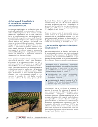 28 Edición Nº 1, II Etapa, enero-abril, 2007
pantone 1805
negro 60%
negro 80%
negro 100%
Loosie Script regular
Helvetica Neue regular
Hacienda Anna, donde se aplicaron los métodos
convencionales. En las 124 hectáreas sembradas
con soja, la productividad llegó a 2.880 kg/ha. El
promedio de la región fue de aproximadamente
2.040 kg/ha (29% menos) y el de la propiedad,
2.520 kg/ha (12,5% menos).
Según el mismo autor, la comparación con los
demás cultivos de la propiedad muestra también
una reducción de costos en los insumos. En el área
cultivada con maíz, se alcanzó un ahorro de 18% en
la aplicación de fertilizante, mientras que en el cultivo
de 124 hectáreas de soja, el ahorro fue de un 23%.
Aplicaciones en agricultura intensiva:
vitivinicultura
En sistemas intensivos, las mayores aplicaciones de
la agricultura de precisión se han concentrado en la
vitivinicultura. Los viticultores de Estados Unidos,
Australia y más recientemente de Chile son los que
han encontrado en estas técnicas una herramienta
favorable para el manejo más eficiente de las vides.
Hasta hace poco, los profesionales y productores
vitivinícolas no poseían suficientes herramientas
para caracterizar y representar en un mapa
la variabilidad espacial de las propiedades del
viñedo, específicamente en cuanto a:
n	 Características del suelo (profundidad,
retención de humedad, contenido de
nutrientes, acidez, etc.)
n	 Características de la planta (cantidad de m2 de
hojas por m2 de suelo [o índice de área foliar],
relación hojas frutos, entre otras).
Actualmente, en la viticultura de precisión se
pueden determinar las subáreas de calidad de
uvas uniformes a través del uso imágenes aéreas,
denominadas “imágenes multiespectrales”,
obtenidas mediante cámaras especializadas y las
técnicasutilizadas en SIG. Luego deque lasimágenes
son capturadas, se someten a diversos análisis que
permiten obtener los denominados “índices de vigor
vegetativo”, entre los que se encuentra el índice de
vegetación diferencial normalizado (NDVI), que
además permite obtener una variable altamente
asociada a la calidad de la uva por ser vinificada.
Estos índices finalmente se representan en “planos
de vigor” para distintos sectores.
Aplicaciones de la agricultura
de precisión en sistemas de
cultivos tradicionales
Los sistemas tradicionales de producción tratan las
propiedades agrícolas de forma homogénea. Con base
en las condiciones promedio de las extensas áreas de
producción, implementan las acciones correctivas
de los factores limitantes. Para obtener sistemas de
producción más competitivos y aumentar la eficiencia
agronómica del sector productivo, se han incorporado
nuevas técnicas que permiten incrementar y/o
mantener la productividad de los cultivos y al mismo
tiempo reducir los costos de producción. En este
sentido, la agricultura de precisión constituye una
nueva forma integrada de gerenciamiento de la
información de los cultivos, basada en la existencia
de la variabilidad espacial y temporal de la unidad
mínima de manejo en la agricultura tradicional
(Saraiva et al., en Borém et al. 2000).
Como ejemplos de aplicación de tecnologías de la
agricultura de precisión, Cigana (2003) señala que
el resultado de la cosecha de dos lotes con soja y
maíz que suman 265 hectáreas en la región del
Planalto Médio “Gaúcho”, en Río Grande del Sur,
Brasil, confirma el aumento de productividad y la
reducción de costos. En un lote de 132 hectáreas
cultivado con maíz, el rendimiento alcanzó 5.880
kg/ha. El resultado es 20% superior al promedio
regional, 4.680 kg/ha. El número también es 13%
superior al promedio de 5.100 kg/ha obtenido
en otros cultivos de la misma propiedad, la
 