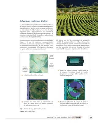 29Edición Nº 1, II Etapa, enero-abril, 2007
pantone 1805
negro 60%
negro 80%
negro 100%
Loosie Script regular
Helvetica Neue regular
Aplicaciones en sistemas de riego
La alta variabilidad espacial en las condiciones físicas
del suelo se traduce en falta de uniformidad del agua de
riegoaplicadaenelpredio,problemaquegeneralmente
no se considera en el diseño de nuevas obras de riego
(aspersión, goteo y riego superficial). Esta ineficiencia
conduce a pérdidas de fertilizante nitrogenado y a la
posterior contaminación de los acuíferos subterráneos
por lixiviación (Best y Duke 2001).
El conocimiento de áreas uniformes en propiedades
físicas y el uso de modelos computacionales
permitirán un mejor manejo del recurso hídrico con
un aumento de la eficiencia de uso del agua y de
fertilizantes nitrogenados, lo que a su vez protegerá
las aguas subterráneas de contaminantes.
Fig. 5. Sistema de riego diferencial en pivotes.
Fuente: Best y Duke 2001
El mayor uso de las tecnologías de aplicación
variable de agua y fertilizantes se da en los sistemas
de riego por pivote central. Éstos han constituido un
importante factor para el desarrollo de la agricultura,
ya que optimizan un recurso limitado y brindan
seguridad de riego para la producción de cultivos.
a)	 Falta de uniformidad del suelo.
Suelo
orgánico
pobremente
drenado
Arena
bien
drenada
Suelo
arcilloso
pesado
b)	 Panel de control sistema canlink3000 de
la empresa FarmScan, donde se pueden
programar los riegos diferenciales en los
emisores del pivote.
c)	 Ejemplo de vista aérea y subdivisión de
áreas de riego según el sistema instalado
de aplicación diferencial.
d)	 Mapa de aplicación de cargas de agua en
función de los requerimientos del cultivo en
las distintas zonas del área bajo riego.
 