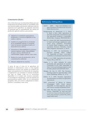30 Edición Nº 1, II Etapa, enero-abril, 2007
pantone 1805
negro 60%
negro 80%
negro 100%
Loosie Script regular
Helvetica Neue regular
Comentarios finales
Aún existen áreas que necesitan desarrollarse para que
la agricultura de precisión pueda ser consolidada como
una solución amplia y plenamente viable para todos los
segmentos de la agricultura. Su adopción representa
un potencial para la racionalización del sistema de
producción agrícola moderno, pues permite:
•	 Optimizar la cantidad de agroquímicos,
fertilizantes o correctivos aplicados en los
suelos y cultivos.
•	 Establecer la magnitud de la correlación
de la variabilidad espacial y/o temporal
entre los factores asociados al suelo y el
desarrollo de los cultivos.
•	 Determinar la disponibilidad de nutrientes,
materia orgánica, acidez, disponibilidad
de agua, textura, distribución de
enfermedades, plagas, malezas, entre otros.
•	 Reducir los costos de producción y de la
contaminación ambiental.
•	 Mejorar calidad de las cosechas.
A pesar de que el tema de la agricultura de
precisión es relativamente nuevo, se han logrado
significativos avances que pueden ser modelos por
seguir, principalmente en el desarrollo de máquinas
e implementos que permiten el manejo localizado
con base en mapas. Cada vez se encuentran
disponibles en el campo más recursos avanzados
en tecnología de información, como los sistemas de
posicionamiento global (GPS), los de información
geográfica (SIG), de control y adquisición de datos,
sensores y actuadores, entre otros.
AGCO. 2005. http://www.fieldstar.com/
agco/FieldStar/FieldStarUK/System/
DataCollection.htm
Bongiovannni, R.; Mantovani, E. C.; Best,
S.; Roel, A (Ed.). 2006. Agricultura de
precisión: integrando conocimientos para
una agricultura moderna y sustentable.
Montevideo, Uruguay, PROCISUR/IICA.
Best,S.C.yDuke,H.R.2001.Spatialdistribution
of water and nitrogen application under
center pivot sprinklers. Proceedings
of Central Plains Irrigation course and
exposition. Kearney, Nebraska, Central
Plane Irrigation Association. p. 58-65.
Blackmore, S. 1997. An Introduction to
Precision Farming. Silsoe College,
UK. Disponible en http:// www.silsoe.
cranfield.ac.uk/cpf/papers/precfarm.htm
Borém, A. et al. 2000. Agricultura de precisão.
Viçosa, MG, p.108-145.
Cigana, C. A. 2003. Redução de custos
prometida pela agricultura de precisão.
Consultado 16 nov. 2003. Disponible en
http://www.portaldoagronegocio.com.
br/index.php?p=noticia&&idN=3665
Morgan, M.; Ess, D. 1997. The Precision-
Farming Guide for Agriculturalists. John
Deere Publishing, Moline, IL. 117 p.
Robert, P. C. 1999. Precision Agriculture:
An information revolution in agriculture.
Agricultural.
UIUC (University of Illinois at Urbana-
Champaign). 2005. Smart sprayer.
Disponible en http://ageweb. age.uiuc.
edu/remote-sensing/VariableRate.html
Yara. 2005. The three stages of the N Sensor
System. Disponible en http://fert.yara.
co.uk/en/crop_fertilization/advice_
tools_and_services/n_sensor/the_three_
stages/index.html
Referencias bibliográficas
 