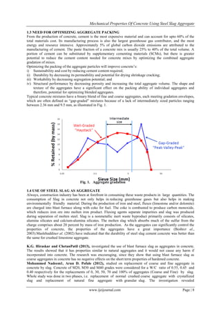 Mechanical Properties Of Concrete Using Steel Slag Aggregate
www.ijeijournal.com Page | 8
1.3 NEED FOR OPTIMIZING AGGREGATE PACKING
From the production of concrete, cement is the most expensive material and can account for upto 60% of the
total materials cost. Its manufacturing process is also the largest greenhouse gas contributor, and the most
energy and resource intensive. Approximately 5% of global carbon dioxide emissions are attributed to the
manufacturing of cement. The paste fraction of a concrete mix is usually 25% to 40% of the total volume. A
portion of cement can be substituted by supplementary cementing materials (SCMs), but there is greater
potential to reduce the cement content needed for concrete mixes by optimizing the combined aggregate
gradation of mixes.
Optimizing the packing of the aggregate particles will improve concrete’s:
i) Sustainability and cost by reducing cement content required;
ii) Durability by decreasing its permeability and potential for drying shrinkage cracking;
iii) Workability by decreasing segregation potential; and
iv) Structural performance by decreasing porosity and increasing the total aggregate volume. The shape and
texture of the aggregates have a significant effect on the packing ability of individual aggregates and
therefore, potential for optimizing blended aggregates.
Typical concrete mixtures have a binary blend of fine and coarse aggregates, each meeting gradation envelopes,
which are often defined as “gap-graded” mixtures because of a lack of intermediately sized particles ranging
between 2.36 mm and 9.5 mm, as illustrated in Fig. 1.
Fig. 1. Aggregate gradation
1.4 USE OF STEEL SLAG AS AGGREGATE
Always, construction industry has been at forefront in consuming these waste products in large quantities. The
consumption of Slag in concrete not only helps in reducing greenhouse gases but also helps in making
environmentally friendly material. During the production of iron and steel, fluxes (limestone and/or dolomite)
are charged into blast furnace along with coke for fuel. The coke is combusted to produce carbon monoxide,
which reduces iron ore into molten iron product. Fluxing agents separate impurities and slag was produced
during separation of molten steel. Slag is a nonmetallic inert waste byproduct primarily consists of silicates,
alumina silicates and calcium-alumina silicates. The molten slag which absorbs much of the sulfur from the
charge comprises about 20 percent by mass of iron production. As the aggregates can significantly control the
properties of concrete, the properties of the aggregates have a great importance (Beshret al.,
2003).Maslehuddinet al. (2002) have indicated that the durability of steel slag cement concrete was better than
the same for crushed limestone aggregate.
K.G. Hiraskar and ChetanPatil (2013), investigated the use of blast furnace slag as aggregates in concrete.
The results showed that it has properties similar to natural aggregates and it would not cause any harm if
incorporated into concrete. The research was encouraging, since they show that using blast furnace slag as
coarse aggregates in concrete has no negative effects on the short term properties of hardened concrete.
Mohammed Nadeem1, Arun D. Pofale (2012), studied on replacement of coarse and fine aggregate in
concrete by slag. Concrete of M20, M30 and M40 grades were considered for a W/C ratio of 0.55, 0.45 and
0.40 respectively for the replacements of 0, 30, 50, 70 and 100% of aggregates (Coarse and Fine) by slag.
Whole study was done in two phases, i.e. replacement of normal crushed coarse aggregate with crystallized
slag and replacement of natural fine aggregate with granular slag. The investigation revealed
 