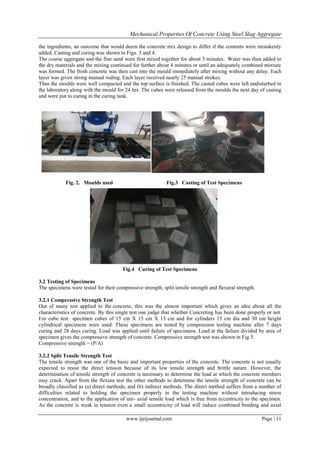 Mechanical Properties Of Concrete Using Steel Slag Aggregate
www.ijeijournal.com Page | 11
the ingredients, an outcome that would deem the concrete mix design to differ if the contents were mistakenly
added. Casting and curing was shown in Figs. 3 and 4.
The coarse aggregate and the fine sand were first mixed together for about 3 minutes. Water was then added to
the dry materials and the mixing continued for further about 4 minutes or until an adequately combined mixture
was formed. The fresh concrete was then cast into the mould immediately after mixing without any delay. Each
layer was given strong manual roding. Each layer received nearly 25 manual strokes.
Thus the moulds were well compacted and the top surface is finished. The casted cubes were left undisturbed in
the laboratory along with the mould for 24 hrs. The cubes were released from the moulds the next day of casting
and were put to curing in the curing tank.
Fig. 2. Moulds used Fig.3 Casting of Test Specimens
Fig.4 Curing of Test Specimens
3.2 Testing of Specimens
The specimens were tested for their compressive strength, split tensile strength and flexural strength.
3.2.1 Compressive Strength Test
Out of many test applied to the concrete, this was the almost important which gives an idea about all the
characteristics of concrete. By this single test one judge that whether Concreting has been done properly or not.
For cube test specimen cubes of 15 cm X 15 cm X 15 cm and for cylinders 15 cm dia and 30 cm height
cylindrical specimens were used. These specimens are tested by compression testing machine after 7 days
curing and 28 days curing. Load was applied until failure of specimens. Load at the failure divided by area of
specimen gives the compressive strength of concrete. Compressive strength test was shown in Fig.5.
Compressive strength = (P/A)
3.2.2 Split Tensile Strength Test
The tensile strength was one of the basic and important properties of the concrete. The concrete is not usually
expected to resist the direct tension because of its low tensile strength and brittle nature. However, the
determination of tensile strength of concrete is necessary to determine the load at which the concrete members
may crack. Apart from the flexure test the other methods to determine the tensile strength of concrete can be
broadly classified as (a) direct methods, and (b) indirect methods. The direct method suffers from a number of
difficulties related to holding the specimen properly in the testing machine without introducing stress
concentration, and to the application of uni- axial tensile load which is free from eccentricity to the specimen.
As the concrete is weak in tension even a small eccentricity of load will induce combined bending and axial
 