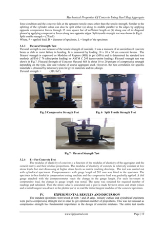 Mechanical Properties Of Concrete Using Steel Slag Aggregate
www.ijeijournal.com Page | 12
force condition and the concrete fails at the apparent tensile stress other than the tensile strength. Similar to the
splitting of the cylinder cubes can also be split either (a) along its middle parallel to the edges by applying
opposite compressive forces through 15 mm square bar of sufficient length or (b) along one of its diagonal
planes by applying compressive forces along two opposite edges. Split tensile strength test was shown in Fig.6.
Split tensile strength = (2P/πdl)
Where, P = applied load, D = diameter of specimen, L = length of the specimen
3.2.3 Flexural Strength Test
Flexural strength is one measure of the tensile strength of concrete. It was a measure of an unreinforced concrete
beam or slab to resist failure in bending. It is measured by loading 10 x 10 x 50 cm concrete beams. The
flexural strength is expressed as Modulus of Rupture (MR) in psi (MPa) and is determined by standard test
methods ASTM C 78 (third-point loading) or ASTM C 293 (center-point loading). Flexural strength test was
shown in Fig.7. Flexural Strength of Concrete Flexural MR is about 10 to 20 percent of compressive strength
depending on the type, size and volume of coarse aggregate used. However, the best correlation for specific
materials is obtained by laboratory tests for given materials and mix design.
Flexural strength = (3PL/bd2
)
Fig. 5 Compressive Strength Test Fig. 6 Split Tensile Strength Test
Fig.7 Flexural Strength Test
3.2.4 E – For Concrete Test
The modulus of elasticity of concrete is a function of the modulus of elasticity of the aggregates and the
cement matrix and their relative proportions. The modulus of elasticity of concrete is relatively constant at low
stress levels but start decreasing at higher stress levels as matrix cracking develops. The test was carried out
with cylindrical specimens. Compressometer with gauge length of 205 mm was fitted to the specimen. The
specimen is then loaded in compression testing machine and the compressive load was gradually applied. A dial
gauge attached with the compressometer reads the change in the gauge length. For each increment in
compressive load, the change in gauge length was noted. The same was repeated for required number of
readings and tabulated. Then the strain value is calculated and a plot is made between stress and strain values
and a initial tangent was drawn to the plotted curve to read the initial tangent modulus of the concrete specimen.
IV. EXPERIMENTAL RESULTS AND DISCUSSION
The standard specimens were tested at both 7 and 28 days. Initially cubical and cylindrical specimens
were put to compressive strength test in order to get optimum number of proportions. This was not unusual as
compressive strength has fundamental importance in the design of concrete mixtures. The entire test results
 