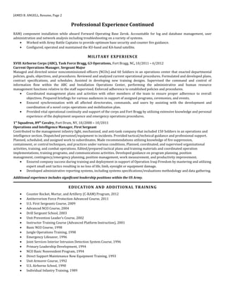 JAMES B. ANGELL, Resume, Page 2
Professional Experience Continued
RAM) component installation while aboard Forward Operating Base Zerok. Accountable for log and database management, user
administration and network analysis including troubleshooting on a variety of systems.
• Worked with Army Battle Captains to provide optimum base security and counter fire guidance.
• Configured, operated and maintained the KU-band and KA-band satellite.
MILITARY EXPERIENCE
XVIII Airborne Corps (ABC), Task Force Bragg, G3 Operations, Fort Bragg, NC, 10/2011 – 6/2012
Current Operations Manager, Sergeant Major
Managed and directed senior noncommissioned officers (NCOs) and 60 Soldiers in an operations center that enacted departmental
policies, goals, objectives, and procedures. Reviewed and analyzed current operational procedures. Formulated and developed plans,
contract specifications, and schedules. Assisted in developing new training designs. Supervised the command and control of
information flow within the ABC and Installation Operations Center, performing the administrative and human resource
management functions relative to the staff supervised. Enforced adherence to established policies and procedures.
• Coordinated management plans and activities with other members of the team to ensure proper adherence to overall
objectives. Prepared briefings for various audiences in support of assigned programs, ceremonies, and events.
• Ensured synchronization with all affected directorates, commands, and users by assisting with the development and
coordination of a novel corps operations and mobilization plan.
• Provided vital operational continuity and support of the corps and Fort Bragg by utilizing extensive knowledge and personal
experience of the deployment sequence and emergency operations procedures.
1st
Squadron, 89th
Cavalry, Fort Drum, NY, 10/2008 – 10/2011
Operations and Intelligence Manager, First Sergeant
Contributed to the management infantry light, mechanized, and anti-tank company that included 150 Soldiers in an operations and
intelligence section. Dispatched personnel/equipment to incidents. Provided tactical/technical guidance and professional support.
Planned, scheduled, and assigned work to subordinates. Made recommendations utilizing knowledge of fire suppression,
containment, or control techniques, and practices under various conditions. Planned, coordinated, and supervised organizational
activities, training, and combat operations. Edited/prepared tactical plans and training materials and coordinated operation
implementations, training programs, and communications activities. Developed guidance on program planning, position
management, contingency/emergency planning, position management, work measurement, and productivity improvement.
• Ensured company success during training and deployment in support of Operation Iraqi Freedom by mastering and utilizing
expert small unit tactics resulting in no loss of life, limb, eyesight or equipment damage.
• Developed administrative reporting systems, including systems specifications/evaluations methodology and data gathering.
Additional experience includes significant leadership positions within the US Army.
EDUCATION AND ADDITIONAL TRAINING
• Counter Rocket, Mortar, and Artillery (C-RAM) Program, 2012
• Antiterrorism Force Protection Advanced Course, 2011
• U.S. First Sergeants Course, 2009
• Advanced NCO Course, 2004
• Drill Sergeant School, 2003
• Unit Prevention Leader’s Course, 2002
• Instructor Training Course (Advanced Platform Instruction), 2001
• Basic NCO Course, 1998
• Jungle Operations Training, 1998
• Emergency Lifesaver, 1996
• Joint Services Interior Intrusion Detection System Course, 1996
• Primary Leadership Development, 1994
• NCO Basic Nonresident Program, 1994
• Direct Support Maintenance New Equipment Training, 1993
• Unit Armorer Course, 1992
• U.S. Airborne School, 1990
• Individual Infantry Training, 1989
 