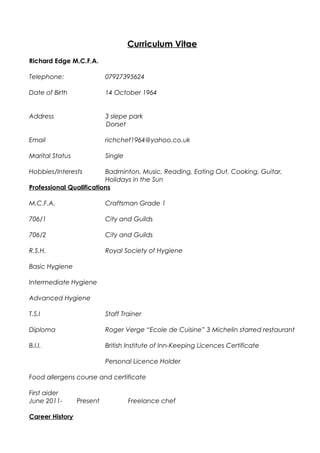 Curriculum Vitae
Richard Edge M.C.F.A.
Telephone: 07927395624
Date of Birth 14 October 1964
Address 3 slepe park
Dorset
Email richchef1964@yahoo.co.uk
Marital Status Single
Hobbies/Interests Badminton, Music, Reading, Eating Out, Cooking, Guitar,
Holidays in the Sun
Professional Qualifications
M.C.F.A. Craftsman Grade 1
706/1 City and Guilds
706/2 City and Guilds
R.S.H. Royal Society of Hygiene
Basic Hygiene
Intermediate Hygiene
Advanced Hygiene
T.S.I Staff Trainer
Diploma Roger Verge “Ecole de Cuisine” 3 Michelin starred restaurant
B.I.I. British Institute of Inn-Keeping Licences Certificate
Personal Licence Holder
Food allergens course and certificate
First aider
June 2011- Present Freelance chef
Career History
 