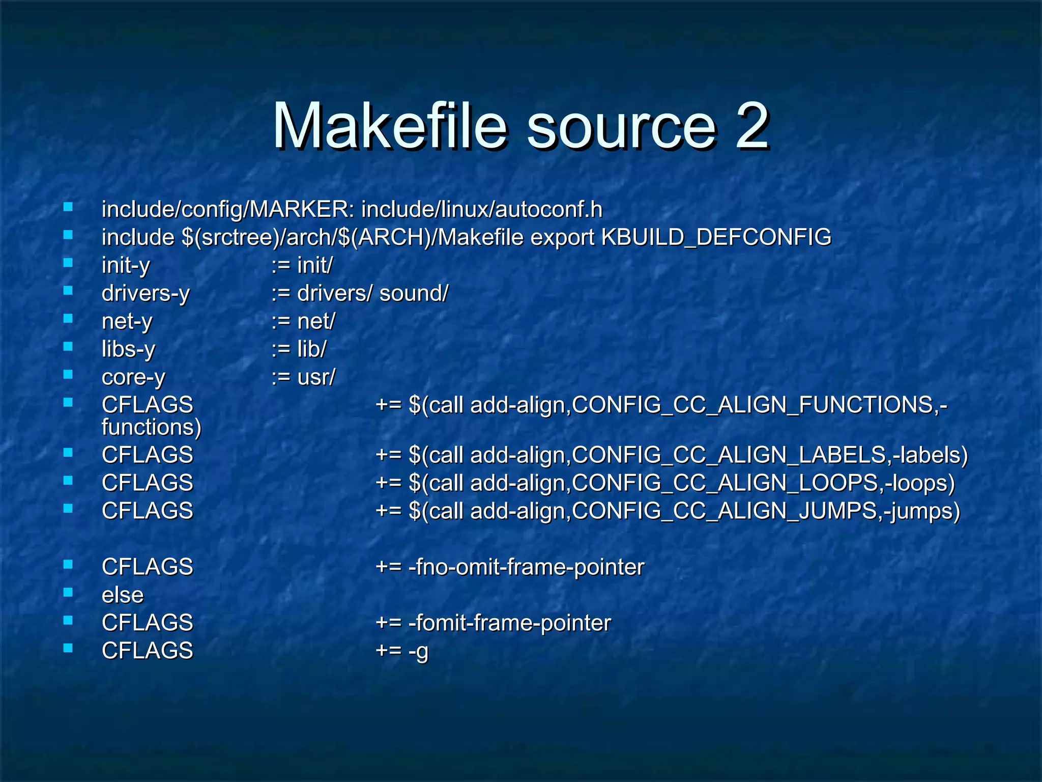 Makefile source 2Makefile source 2  include/config/MARKER: include/linux/autoconf.hinclude/config/MARKER: include/linux/autoconf.h  include $(srctree)/arch/$(ARCH)/Makefile export KBUILD_DEFCONFIGinclude $(srctree)/arch/$(ARCH)/Makefile export KBUILD_DEFCONFIG  init-yinit-y := init/:= init/  drivers-ydrivers-y := drivers/ sound/:= drivers/ sound/  net-ynet-y := net/:= net/  libs-ylibs-y := lib/:= lib/  core-ycore-y := usr/:= usr/  CFLAGSCFLAGS += $(call add-align,CONFIG_CC_ALIGN_FUNCTIONS,-+= $(call add-align,CONFIG_CC_ALIGN_FUNCTIONS,- functions)functions)  CFLAGSCFLAGS += $(call add-align,CONFIG_CC_ALIGN_LABELS,-labels)+= $(call add-align,CONFIG_CC_ALIGN_LABELS,-labels)  CFLAGSCFLAGS += $(call add-align,CONFIG_CC_ALIGN_LOOPS,-loops)+= $(call add-align,CONFIG_CC_ALIGN_LOOPS,-loops)  CFLAGSCFLAGS += $(call add-align,CONFIG_CC_ALIGN_JUMPS,-jumps)+= $(call add-align,CONFIG_CC_ALIGN_JUMPS,-jumps)  CFLAGSCFLAGS += -fno-omit-frame-pointer+= -fno-omit-frame-pointer  elseelse  CFLAGSCFLAGS += -fomit-frame-pointer+= -fomit-frame-pointer  CFLAGSCFLAGS += -g+= -g 