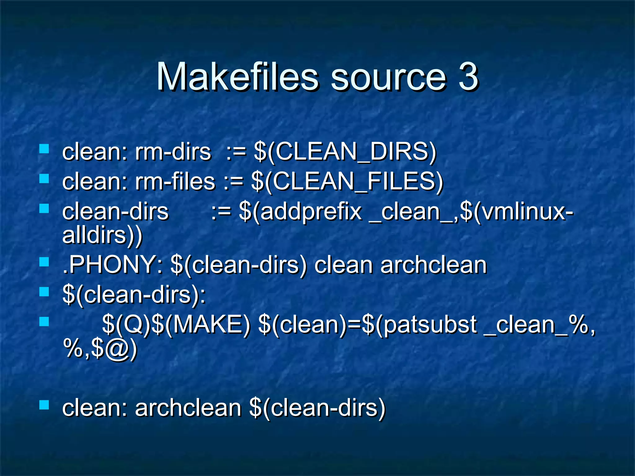 Makefiles source 3Makefiles source 3  clean: rm-dirs := $(CLEAN_DIRS)clean: rm-dirs := $(CLEAN_DIRS)  clean: rm-files := $(CLEAN_FILES)clean: rm-files := $(CLEAN_FILES)  clean-dirs := $(addprefix _clean_,$(vmlinux-clean-dirs := $(addprefix _clean_,$(vmlinux- alldirs))alldirs))  .PHONY: $(clean-dirs) clean archclean.PHONY: $(clean-dirs) clean archclean  $(clean-dirs):$(clean-dirs):  $(Q)$(MAKE) $(clean)=$(patsubst _clean_%,$(Q)$(MAKE) $(clean)=$(patsubst _clean_%, %,$@)%,$@)  clean: archclean $(clean-dirs)clean: archclean $(clean-dirs) 