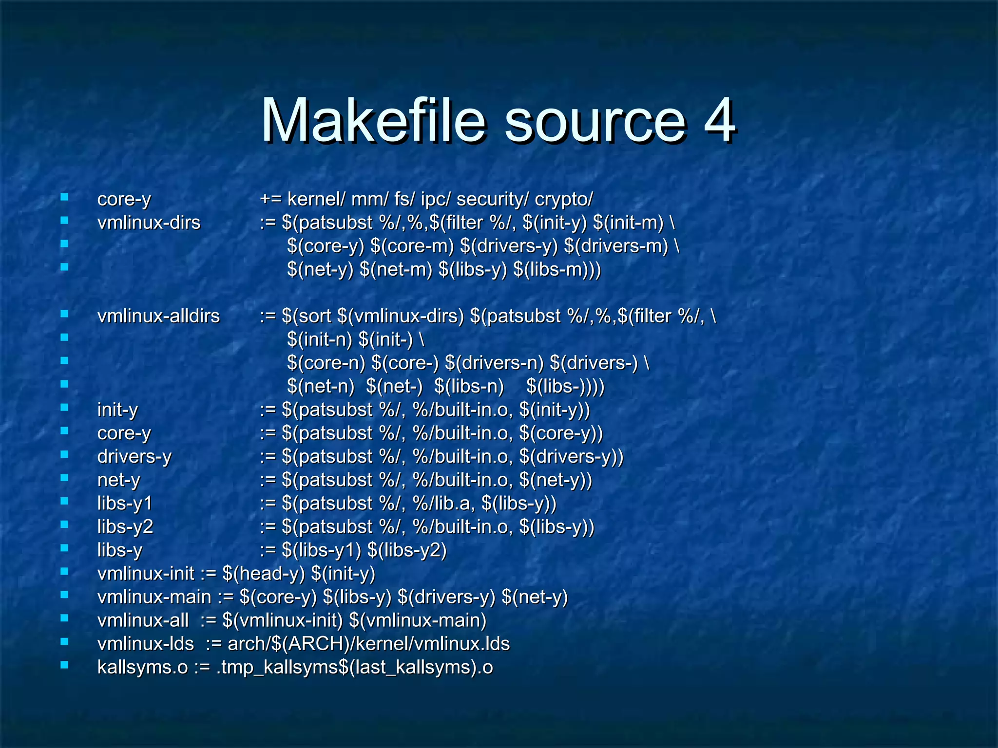 Makefile source 4Makefile source 4  core-ycore-y += kernel/ mm/ fs/ ipc/ security/ crypto/+= kernel/ mm/ fs/ ipc/ security/ crypto/  vmlinux-dirsvmlinux-dirs := $(patsubst %/,%,$(filter %/, $(init-y) $(init-m) := $(patsubst %/,%,$(filter %/, $(init-y) $(init-m)  $(core-y) $(core-m) $(drivers-y) $(drivers-m) $(core-y) $(core-m) $(drivers-y) $(drivers-m)  $(net-y) $(net-m) $(libs-y) $(libs-m)))$(net-y) $(net-m) $(libs-y) $(libs-m)))  vmlinux-alldirsvmlinux-alldirs := $(sort $(vmlinux-dirs) $(patsubst %/,%,$(filter %/, := $(sort $(vmlinux-dirs) $(patsubst %/,%,$(filter %/,  $(init-n) $(init-) $(init-n) $(init-)  $(core-n) $(core-) $(drivers-n) $(drivers-) $(core-n) $(core-) $(drivers-n) $(drivers-)  $(net-n) $(net-) $(libs-n) $(libs-))))$(net-n) $(net-) $(libs-n) $(libs-))))  init-yinit-y := $(patsubst %/, %/built-in.o, $(init-y)):= $(patsubst %/, %/built-in.o, $(init-y))  core-ycore-y := $(patsubst %/, %/built-in.o, $(core-y)):= $(patsubst %/, %/built-in.o, $(core-y))  drivers-ydrivers-y := $(patsubst %/, %/built-in.o, $(drivers-y)):= $(patsubst %/, %/built-in.o, $(drivers-y))  net-ynet-y := $(patsubst %/, %/built-in.o, $(net-y)):= $(patsubst %/, %/built-in.o, $(net-y))  libs-y1libs-y1 := $(patsubst %/, %/lib.a, $(libs-y)):= $(patsubst %/, %/lib.a, $(libs-y))  libs-y2libs-y2 := $(patsubst %/, %/built-in.o, $(libs-y)):= $(patsubst %/, %/built-in.o, $(libs-y))  libs-ylibs-y := $(libs-y1) $(libs-y2):= $(libs-y1) $(libs-y2)  vmlinux-init := $(head-y) $(init-y)vmlinux-init := $(head-y) $(init-y)  vmlinux-main := $(core-y) $(libs-y) $(drivers-y) $(net-y)vmlinux-main := $(core-y) $(libs-y) $(drivers-y) $(net-y)  vmlinux-all := $(vmlinux-init) $(vmlinux-main)vmlinux-all := $(vmlinux-init) $(vmlinux-main)  vmlinux-lds := arch/$(ARCH)/kernel/vmlinux.ldsvmlinux-lds := arch/$(ARCH)/kernel/vmlinux.lds  kallsyms.o := .tmp_kallsyms$(last_kallsyms).okallsyms.o := .tmp_kallsyms$(last_kallsyms).o 