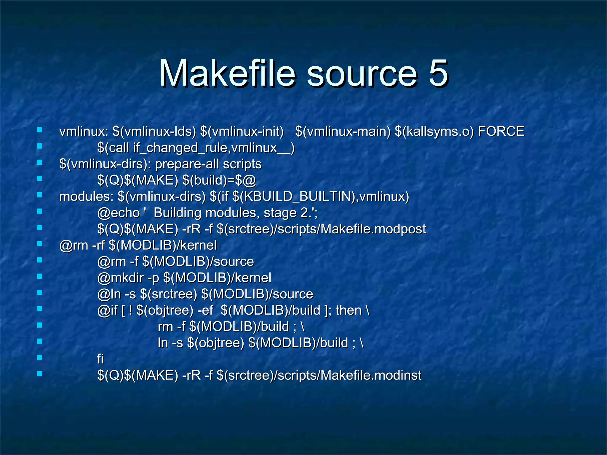 Makefile source 5Makefile source 5  vmlinux: $(vmlinux-lds) $(vmlinux-init) $(vmlinux-main) $(kallsyms.o) FORCEvmlinux: $(vmlinux-lds) $(vmlinux-init) $(vmlinux-main) $(kallsyms.o) FORCE  $(call if_changed_rule,vmlinux__)$(call if_changed_rule,vmlinux__)  $(vmlinux-dirs): prepare-all scripts$(vmlinux-dirs): prepare-all scripts  $(Q)$(MAKE) $(build)=$@$(Q)$(MAKE) $(build)=$@  modules: $(vmlinux-dirs) $(if $(KBUILD_BUILTIN),vmlinux)modules: $(vmlinux-dirs) $(if $(KBUILD_BUILTIN),vmlinux)  @echo ' Building modules, stage 2.';@echo ' Building modules, stage 2.';  $(Q)$(MAKE) -rR -f $(srctree)/scripts/Makefile.modpost$(Q)$(MAKE) -rR -f $(srctree)/scripts/Makefile.modpost  @rm -rf $(MODLIB)/kernel@rm -rf $(MODLIB)/kernel  @rm -f $(MODLIB)/source@rm -f $(MODLIB)/source  @mkdir -p $(MODLIB)/kernel@mkdir -p $(MODLIB)/kernel  @ln -s $(srctree) $(MODLIB)/source@ln -s $(srctree) $(MODLIB)/source  @if [ ! $(objtree) -ef $(MODLIB)/build ]; then @if [ ! $(objtree) -ef $(MODLIB)/build ]; then  rm -f $(MODLIB)/build ; rm -f $(MODLIB)/build ;  ln -s $(objtree) $(MODLIB)/build ; ln -s $(objtree) $(MODLIB)/build ;  fifi  $(Q)$(MAKE) -rR -f $(srctree)/scripts/Makefile.modinst$(Q)$(MAKE) -rR -f $(srctree)/scripts/Makefile.modinst 