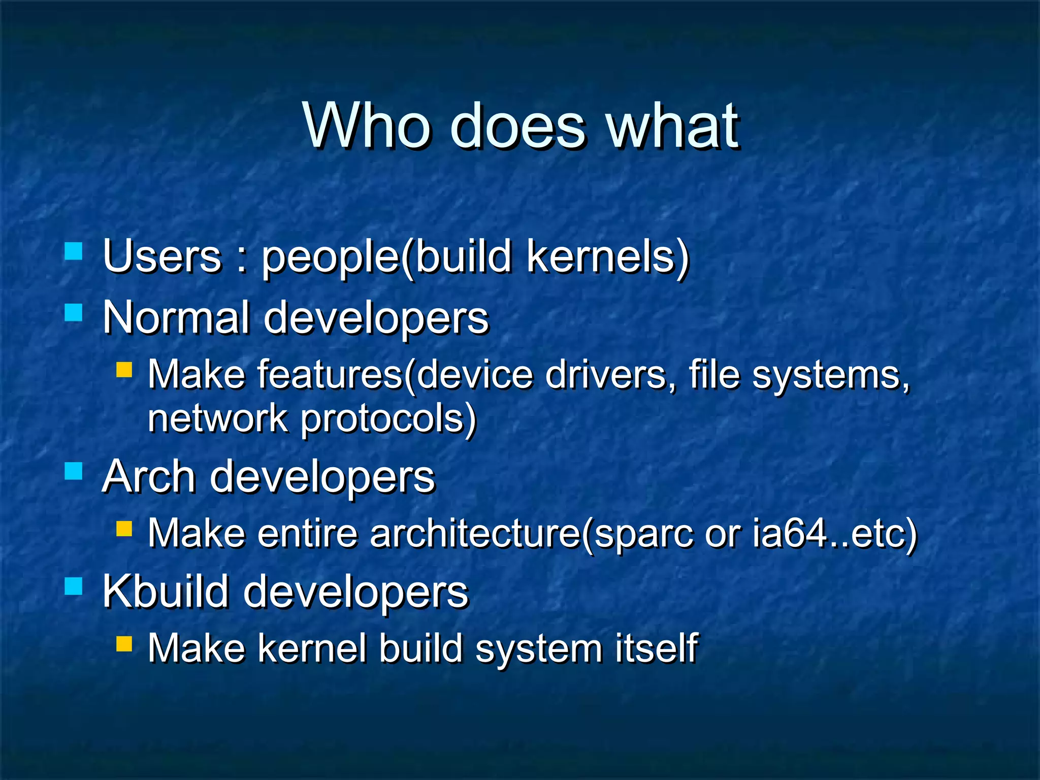 Who does whatWho does what  Users : people(build kernels)Users : people(build kernels)  Normal developersNormal developers  Make features(device drivers, file systems,Make features(device drivers, file systems, network protocols)network protocols)  Arch developersArch developers  Make entire architecture(sparc or ia64..etc)Make entire architecture(sparc or ia64..etc)  Kbuild developersKbuild developers  Make kernel build system itselfMake kernel build system itself 
