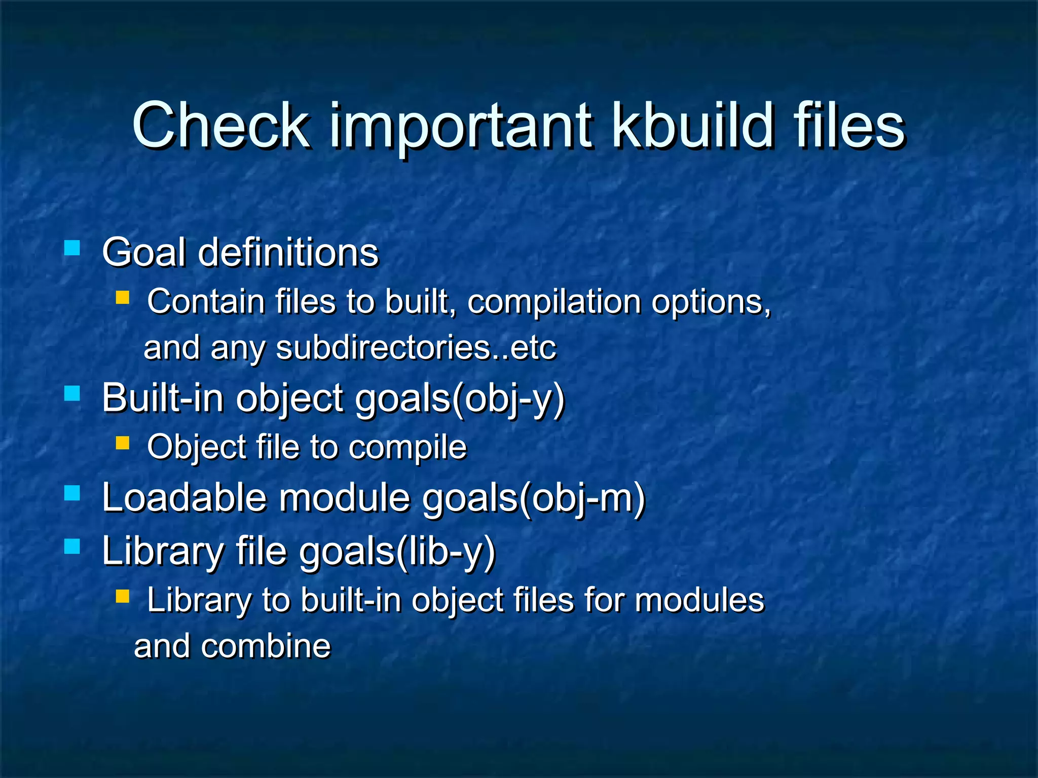 Check important kbuild filesCheck important kbuild files  Goal definitionsGoal definitions  Contain files to built, compilation options,Contain files to built, compilation options, and any subdirectories..etcand any subdirectories..etc  Built-in object goals(obj-y)Built-in object goals(obj-y)  Object file to compileObject file to compile  Loadable module goals(obj-m)Loadable module goals(obj-m)  Library file goals(lib-y)Library file goals(lib-y)  Library to built-in object files for modulesLibrary to built-in object files for modules and combineand combine 
