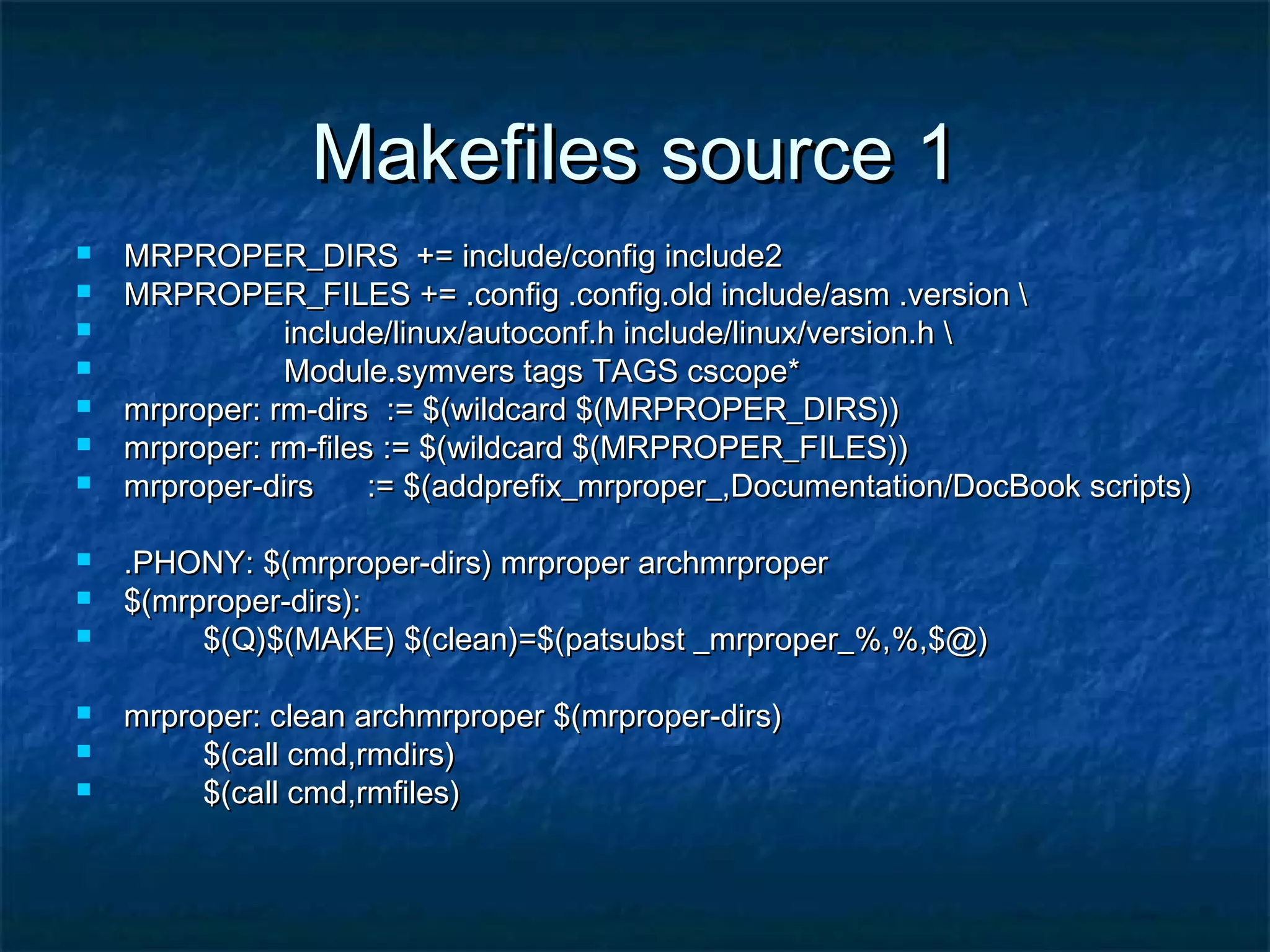 Makefiles source 1Makefiles source 1  MRPROPER_DIRS += include/config include2MRPROPER_DIRS += include/config include2  MRPROPER_FILES += .config .config.old include/asm .version MRPROPER_FILES += .config .config.old include/asm .version  include/linux/autoconf.h include/linux/version.h include/linux/autoconf.h include/linux/version.h  Module.symvers tags TAGS cscope*Module.symvers tags TAGS cscope*  mrproper: rm-dirs := $(wildcard $(MRPROPER_DIRS))mrproper: rm-dirs := $(wildcard $(MRPROPER_DIRS))  mrproper: rm-files := $(wildcard $(MRPROPER_FILES))mrproper: rm-files := $(wildcard $(MRPROPER_FILES))  mrproper-dirs := $(addprefix_mrproper_,Documentation/DocBook scripts)mrproper-dirs := $(addprefix_mrproper_,Documentation/DocBook scripts)  .PHONY: $(mrproper-dirs) mrproper archmrproper.PHONY: $(mrproper-dirs) mrproper archmrproper  $(mrproper-dirs):$(mrproper-dirs):  $(Q)$(MAKE) $(clean)=$(patsubst _mrproper_%,%,$@)$(Q)$(MAKE) $(clean)=$(patsubst _mrproper_%,%,$@)  mrproper: clean archmrproper $(mrproper-dirs)mrproper: clean archmrproper $(mrproper-dirs)  $(call cmd,rmdirs)$(call cmd,rmdirs)  $(call cmd,rmfiles)$(call cmd,rmfiles) 