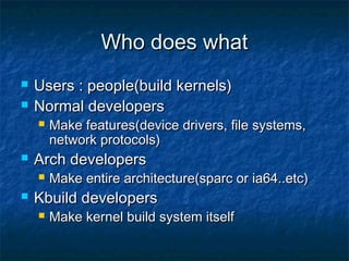 Who does whatWho does what
 Users : people(build kernels)Users : people(build kernels)
 Normal developersNormal developers
 Make features(device drivers, file systems,Make features(device drivers, file systems,
network protocols)network protocols)
 Arch developersArch developers
 Make entire architecture(sparc or ia64..etc)Make entire architecture(sparc or ia64..etc)
 Kbuild developersKbuild developers
 Make kernel build system itselfMake kernel build system itself
 