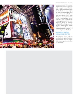 at a pretty low level. There is some
crowdfunding where a $20 bill will
make you part owner. Obviously
there is some crowdfunding where
the thresholds are much higher,
but most are fairly modest, which
means returns are probably not
going to be great. When I think
about what my percentage return
will be, it is not going to be very
high, which again, is probably why
I want to put my money into noble
projects so I get this aesthetic
feeling that I could help somebody.
As far as making money at low-
dollar entry points, I am not going
to make a big rate of return if I
am investing in crowdfunding.”
BROADWAY SHOWS/
HOLLYWOOD MOVIES
“I don’t know if you could get
into that for six figures. I think we
almost have to cross the million-
dollar mark to get into that. That
is a big number.”
SPECIAL ADVERTISING SECTION
 