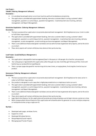 Live Project :
TailoBill (Tailoring Management Software)
Description :
 It is windows based application run on local machine,with onlinedatabaseconnectivity.
 The application is provided with appointment booking, item-wise customer details saving,customer's detail
management, payment as cash/ cheque , payment management, in workshop item-wise tracking, delivery
management and Report Management.
Getstitched Application (Tailoring Management Software)
Description :
 The basic purposeof our application isto provide advanced level management & billingfeatures to our client in order
to fulfill their requirement.
 The application is provided with appointment booking, item-wise customer details saving,customer's detail
management, payment as cash/ cheque /online, payment management, in workshop item-wise tracking, delivery
management, assets management, assets tracking,purchasemanagement and Report Management.
 There is one additional featuredesigned in windows services which allows to generate daily reports,sent to the tailor
as an email.
 These daily reports will contain all thebusiness doneon that particular day.
Lead Tracker (Lead/Call/Query Management )
Description :
 This application isdesigned for lead management,(lead is the query or info we get of a clientfor salepurpose).
 Our sales group is registered for this application,when they get any new clientthey get followup of that clientuntil
he/she buy our product(TailoringSoftware).
 There is proper pages designed for maintainingcallsto new clients,arrangingdemo, finalizingthe clientto buy our
product.
Darzeeware (Tailoring Management software)
Description :
 The basic purposeof our application isto provide advanced level management & billing features for every tailor in
order to fulfill their requirement.
 Our productis designed in such a way that a highly decorated tailor or simplebasic tailor can useit.
 The application is provided with appointment booking, item-wise customer details saving,customer's detail
management, payment as cash/ cheque /online, payment management, in workshop item-wise tracking, delivery
management and Report Management.
 There is one additional featuredesigned in windows services which al lows to generate daily reports,sent to the tailor
as an email.
 These daily reports will contain all thebusiness doneon that particular day.
 Login Restriction feature, for this application will providesecurity by allowinga user to login into one system at a time.
 Multi-Company Multi-Branch feature of this application will allowtheadmin to generate or access multiplecompanies
or multiplebranches usinga singleuser ID.
My Role :
 Developed web pages, windows Forms.
 Support to client.
 Developed Windows Service.
 Design Reports(Crystal report).
 ManagingLead Tracker Project.
 
