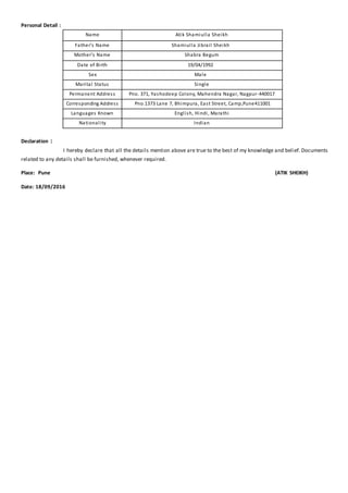 Personal Detail :
Name Atik Shamiulla Sheikh
Father’s Name Shamiulla Jibrail Sheikh
Mother’s Name Shabra Begum
Date of Birth 19/04/1992
Sex Male
Marital Status Single
Permanent Address Pno. 371, Yashodeep Colony, Mahendra Nagar, Nagpur-440017
Corresponding Address Pno.1373 Lane 7, Bhimpura, East Street, Camp,Pune411001
Languages Known English, Hindi, Marathi
Nationality Indian
Declaration :
I hereby declare that all the details mention above are true to the best of my knowledge and belief. Documents
related to any details shall be furnished, whenever required.
Place: Pune (ATIK SHEIKH)
Date: 18/09/2016
 