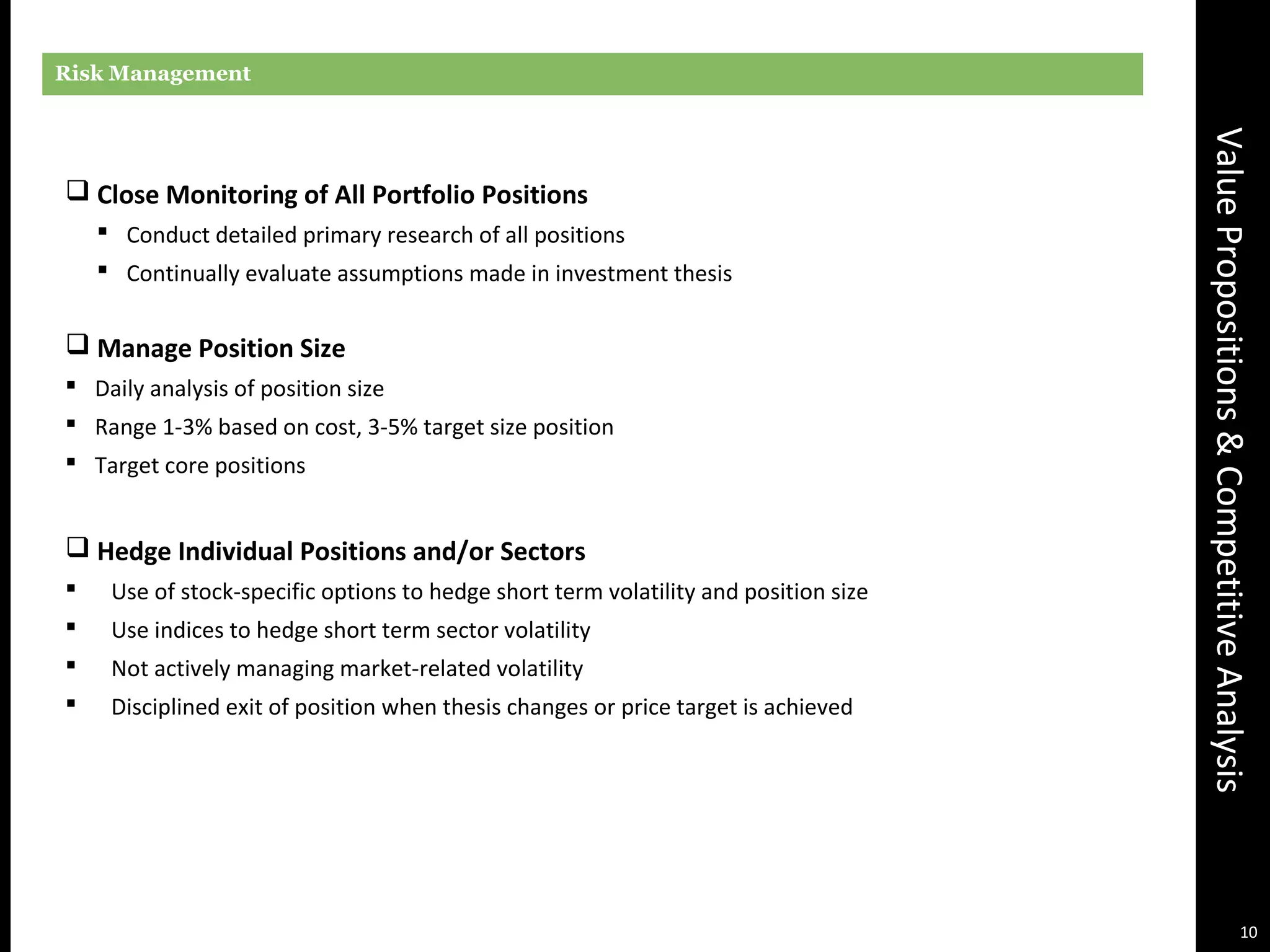ValuePropositions&CompetitiveAnalysis
Risk Management
 Close Monitoring of All Portfolio Positions
 Conduct detailed primary research of all positions
 Continually evaluate assumptions made in investment thesis
 Manage Position Size
 Daily analysis of position size
 Range 1-3% based on cost, 3-5% target size position
 Target core positions
 Hedge Individual Positions and/or Sectors
 Use of stock-specific options to hedge short term volatility and position size
 Use indices to hedge short term sector volatility
 Not actively managing market-related volatility
 Disciplined exit of position when thesis changes or price target is achieved
10
 