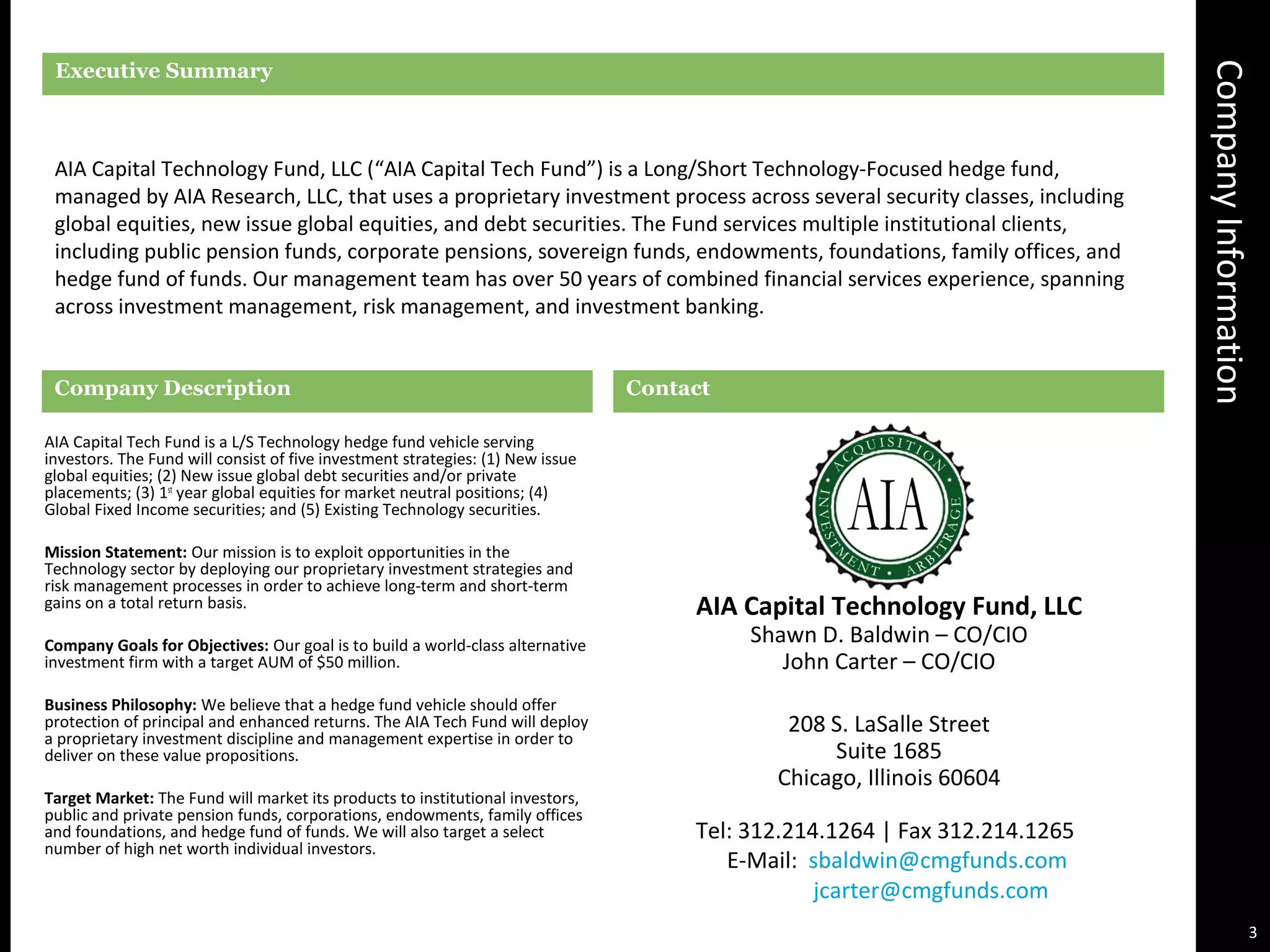 CompanyInformation
Executive Summary
AIA Capital Technology Fund, LLC (“AIA Capital Tech Fund”) is a Long/Short Technology-Focused hedge fund,
managed by AIA Research, LLC, that uses a proprietary investment process across several security classes, including
global equities, new issue global equities, and debt securities. The Fund services multiple institutional clients,
including public pension funds, corporate pensions, sovereign funds, endowments, foundations, family offices, and
hedge fund of funds. Our management team has over 50 years of combined financial services experience, spanning
across investment management, risk management, and investment banking.
Company Description
AIA Capital Tech Fund is a L/S Technology hedge fund vehicle serving
investors. The Fund will consist of five investment strategies: (1) New issue
global equities; (2) New issue global debt securities and/or private
placements; (3) 1st
year global equities for market neutral positions; (4)
Global Fixed Income securities; and (5) Existing Technology securities.
Mission Statement: Our mission is to exploit opportunities in the
Technology sector by deploying our proprietary investment strategies and
risk management processes in order to achieve long-term and short-term
gains on a total return basis.
Company Goals for Objectives: Our goal is to build a world-class alternative
investment firm with a target AUM of $50 million.
Business Philosophy: We believe that a hedge fund vehicle should offer
protection of principal and enhanced returns. The AIA Tech Fund will deploy
a proprietary investment discipline and management expertise in order to
deliver on these value propositions.
Target Market: The Fund will market its products to institutional investors,
public and private pension funds, corporations, endowments, family offices
and foundations, and hedge fund of funds. We will also target a select
number of high net worth individual investors.
Contact
AIA Capital Technology Fund, LLC
Shawn D. Baldwin – CO/CIO
John Carter – CO/CIO
208 S. LaSalle Street
Suite 1685
Chicago, Illinois 60604
3
Tel: 312.214.1264 | Fax 312.214.1265
E-Mail: sbaldwin@cmgfunds.com
jcarter@cmgfunds.com
 
