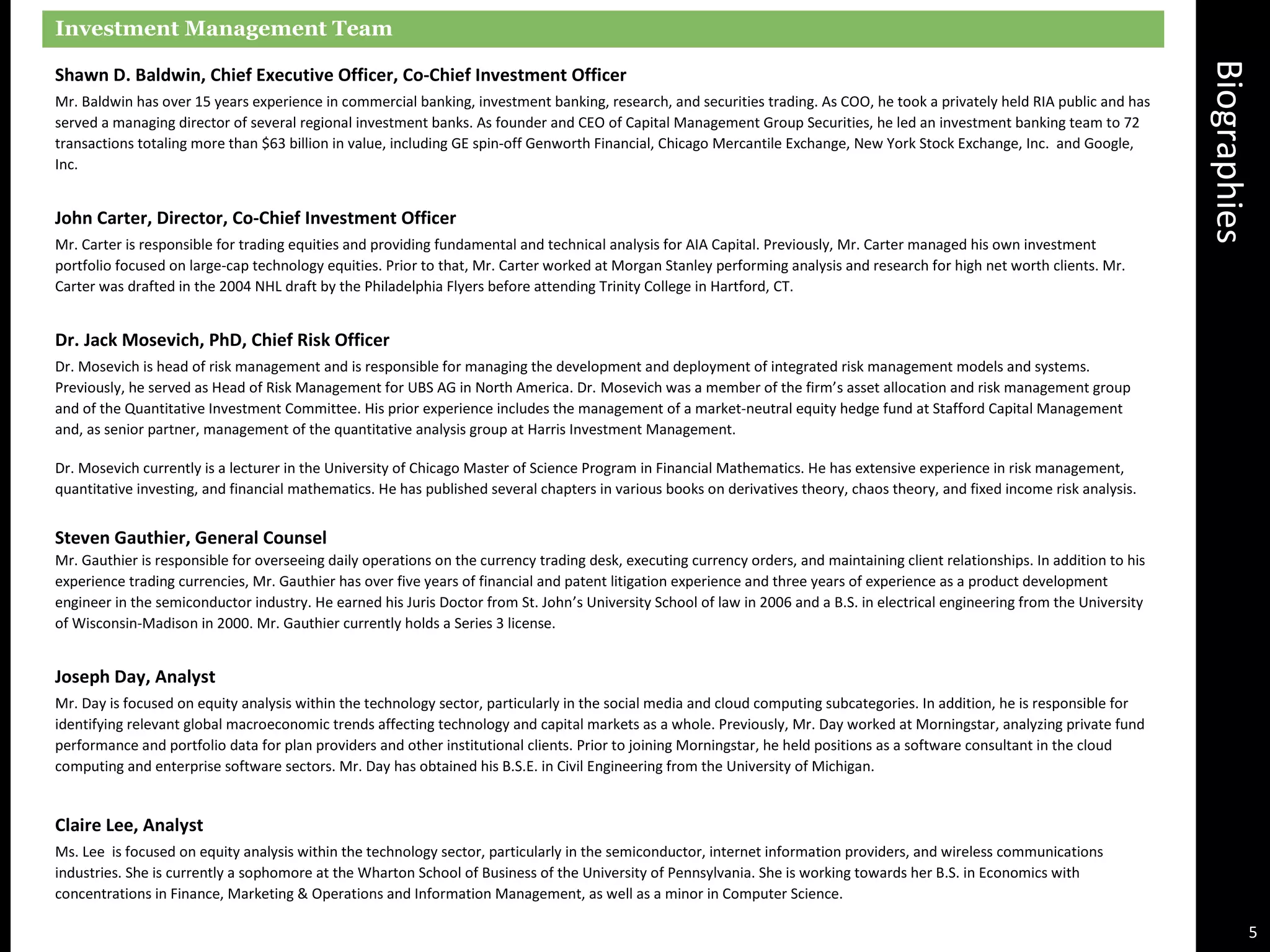 Biographies
Investment Management Team
Shawn D. Baldwin, Chief Executive Officer, Co-Chief Investment Officer
Mr. Baldwin has over 15 years experience in commercial banking, investment banking, research, and securities trading. As COO, he took a privately held RIA public and has
served a managing director of several regional investment banks. As founder and CEO of Capital Management Group Securities, he led an investment banking team to 72
transactions totaling more than $63 billion in value, including GE spin-off Genworth Financial, Chicago Mercantile Exchange, New York Stock Exchange, Inc. and Google,
Inc.
John Carter, Director, Co-Chief Investment Officer
Mr. Carter is responsible for trading equities and providing fundamental and technical analysis for AIA Capital. Previously, Mr. Carter managed his own investment
portfolio focused on large-cap technology equities. Prior to that, Mr. Carter worked at Morgan Stanley performing analysis and research for high net worth clients. Mr.
Carter was drafted in the 2004 NHL draft by the Philadelphia Flyers before attending Trinity College in Hartford, CT.
Dr. Jack Mosevich, PhD, Chief Risk Officer
Dr. Mosevich is head of risk management and is responsible for managing the development and deployment of integrated risk management models and systems.
Previously, he served as Head of Risk Management for UBS AG in North America. Dr. Mosevich was a member of the firm’s asset allocation and risk management group
and of the Quantitative Investment Committee. His prior experience includes the management of a market-neutral equity hedge fund at Stafford Capital Management
and, as senior partner, management of the quantitative analysis group at Harris Investment Management.
Dr. Mosevich currently is a lecturer in the University of Chicago Master of Science Program in Financial Mathematics. He has extensive experience in risk management,
quantitative investing, and financial mathematics. He has published several chapters in various books on derivatives theory, chaos theory, and fixed income risk analysis.
Steven Gauthier, General Counsel
Mr. Gauthier is responsible for overseeing daily operations on the currency trading desk, executing currency orders, and maintaining client relationships. In addition to his
experience trading currencies, Mr. Gauthier has over five years of financial and patent litigation experience and three years of experience as a product development
engineer in the semiconductor industry. He earned his Juris Doctor from St. John’s University School of law in 2006 and a B.S. in electrical engineering from the University
of Wisconsin-Madison in 2000. Mr. Gauthier currently holds a Series 3 license.
Joseph Day, Analyst
Mr. Day is focused on equity analysis within the technology sector, particularly in the social media and cloud computing subcategories. In addition, he is responsible for
identifying relevant global macroeconomic trends affecting technology and capital markets as a whole. Previously, Mr. Day worked at Morningstar, analyzing private fund
performance and portfolio data for plan providers and other institutional clients. Prior to joining Morningstar, he held positions as a software consultant in the cloud
computing and enterprise software sectors. Mr. Day has obtained his B.S.E. in Civil Engineering from the University of Michigan.
Claire Lee, Analyst
Ms. Lee is focused on equity analysis within the technology sector, particularly in the semiconductor, internet information providers, and wireless communications
industries. She is currently a sophomore at the Wharton School of Business of the University of Pennsylvania. She is working towards her B.S. in Economics with
concentrations in Finance, Marketing & Operations and Information Management, as well as a minor in Computer Science.
5
 