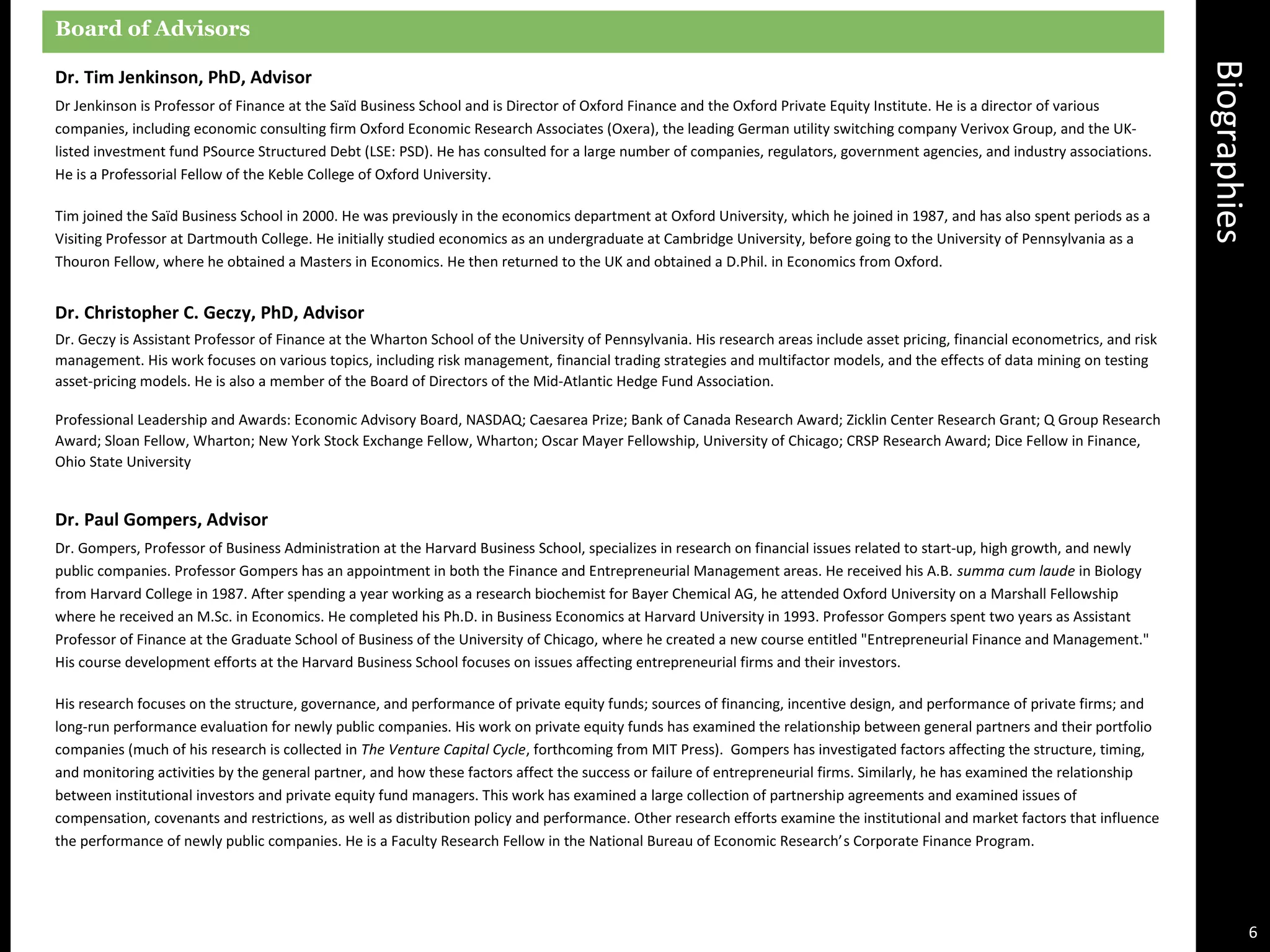 Biographies
Board of Advisors
Dr. Tim Jenkinson, PhD, Advisor
Dr Jenkinson is Professor of Finance at the Saïd Business School and is Director of Oxford Finance and the Oxford Private Equity Institute. He is a director of various
companies, including economic consulting firm Oxford Economic Research Associates (Oxera), the leading German utility switching company Verivox Group, and the UK-
listed investment fund PSource Structured Debt (LSE: PSD). He has consulted for a large number of companies, regulators, government agencies, and industry associations.
He is a Professorial Fellow of the Keble College of Oxford University.
Tim joined the Saïd Business School in 2000. He was previously in the economics department at Oxford University, which he joined in 1987, and has also spent periods as a
Visiting Professor at Dartmouth College. He initially studied economics as an undergraduate at Cambridge University, before going to the University of Pennsylvania as a
Thouron Fellow, where he obtained a Masters in Economics. He then returned to the UK and obtained a D.Phil. in Economics from Oxford.
Dr. Christopher C. Geczy, PhD, Advisor
Dr. Geczy is Assistant Professor of Finance at the Wharton School of the University of Pennsylvania. His research areas include asset pricing, financial econometrics, and risk
management. His work focuses on various topics, including risk management, financial trading strategies and multifactor models, and the effects of data mining on testing
asset-pricing models. He is also a member of the Board of Directors of the Mid-Atlantic Hedge Fund Association.
Professional Leadership and Awards: Economic Advisory Board, NASDAQ; Caesarea Prize; Bank of Canada Research Award; Zicklin Center Research Grant; Q Group Research
Award; Sloan Fellow, Wharton; New York Stock Exchange Fellow, Wharton; Oscar Mayer Fellowship, University of Chicago; CRSP Research Award; Dice Fellow in Finance,
Ohio State University
Dr. Paul Gompers, Advisor
Dr. Gompers, Professor of Business Administration at the Harvard Business School, specializes in research on financial issues related to start-up, high growth, and newly
public companies. Professor Gompers has an appointment in both the Finance and Entrepreneurial Management areas. He received his A.B. summa cum laude in Biology
from Harvard College in 1987. After spending a year working as a research biochemist for Bayer Chemical AG, he attended Oxford University on a Marshall Fellowship
where he received an M.Sc. in Economics. He completed his Ph.D. in Business Economics at Harvard University in 1993. Professor Gompers spent two years as Assistant
Professor of Finance at the Graduate School of Business of the University of Chicago, where he created a new course entitled "Entrepreneurial Finance and Management."
His course development efforts at the Harvard Business School focuses on issues affecting entrepreneurial firms and their investors.
His research focuses on the structure, governance, and performance of private equity funds; sources of financing, incentive design, and performance of private firms; and
long-run performance evaluation for newly public companies. His work on private equity funds has examined the relationship between general partners and their portfolio
companies (much of his research is collected in The Venture Capital Cycle, forthcoming from MIT Press). Gompers has investigated factors affecting the structure, timing,
and monitoring activities by the general partner, and how these factors affect the success or failure of entrepreneurial firms. Similarly, he has examined the relationship
between institutional investors and private equity fund managers. This work has examined a large collection of partnership agreements and examined issues of
compensation, covenants and restrictions, as well as distribution policy and performance. Other research efforts examine the institutional and market factors that influence
the performance of newly public companies. He is a Faculty Research Fellow in the National Bureau of Economic Research’s Corporate Finance Program.
6
 