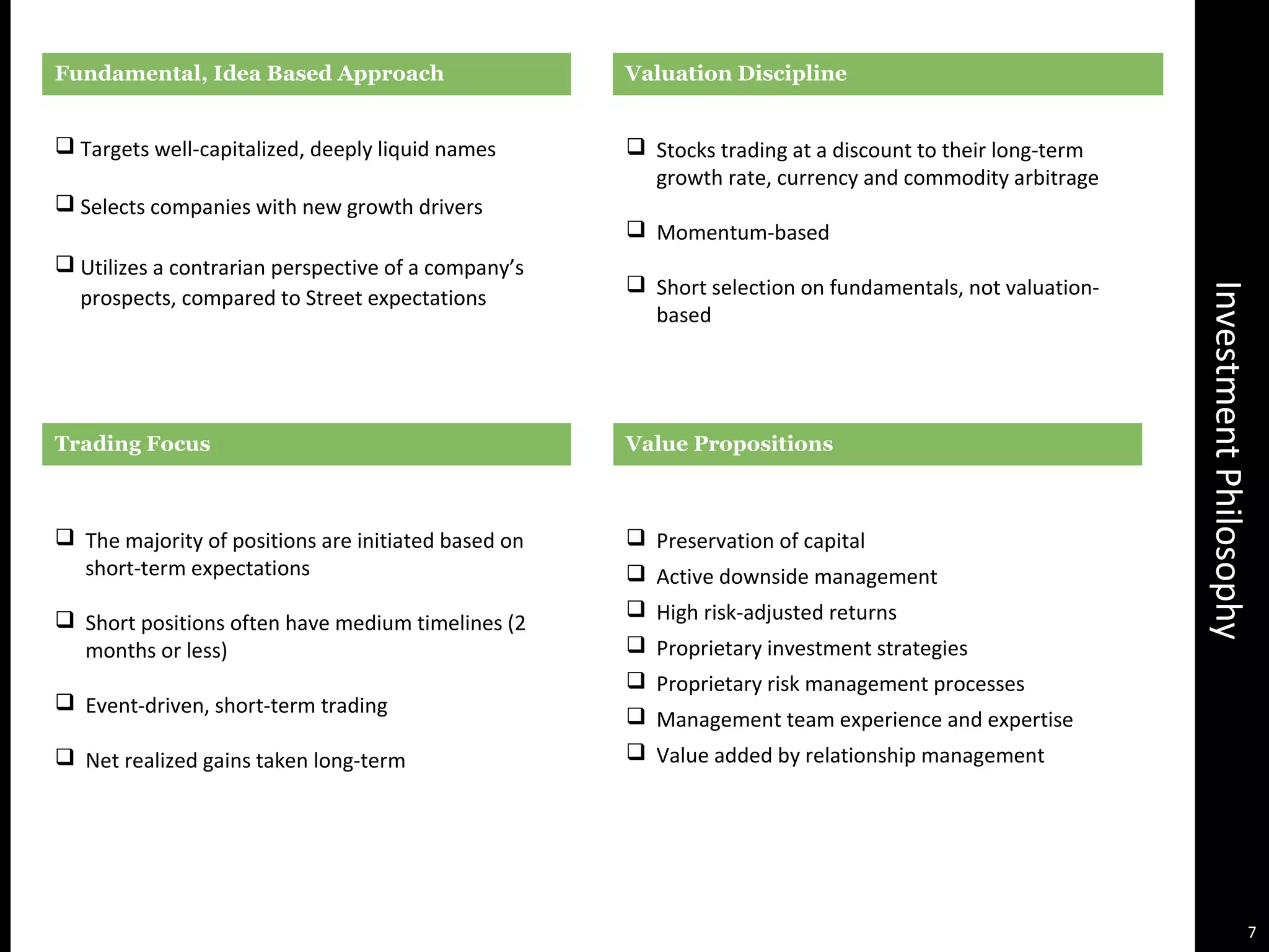 InvestmentPhilosophy
Valuation DisciplineFundamental, Idea Based Approach
 Targets well-capitalized, deeply liquid names
 Selects companies with new growth drivers
 Utilizes a contrarian perspective of a company’s
prospects, compared to Street expectations
 The majority of positions are initiated based on
short-term expectations
 Short positions often have medium timelines (2
months or less)
 Event-driven, short-term trading
 Net realized gains taken long-term
 Stocks trading at a discount to their long-term
growth rate, currency and commodity arbitrage
 Momentum-based
 Short selection on fundamentals, not valuation-
based
 Preservation of capital
 Active downside management
 High risk-adjusted returns
 Proprietary investment strategies
 Proprietary risk management processes
 Management team experience and expertise
 Value added by relationship management
Trading Focus Value Propositions
7
 