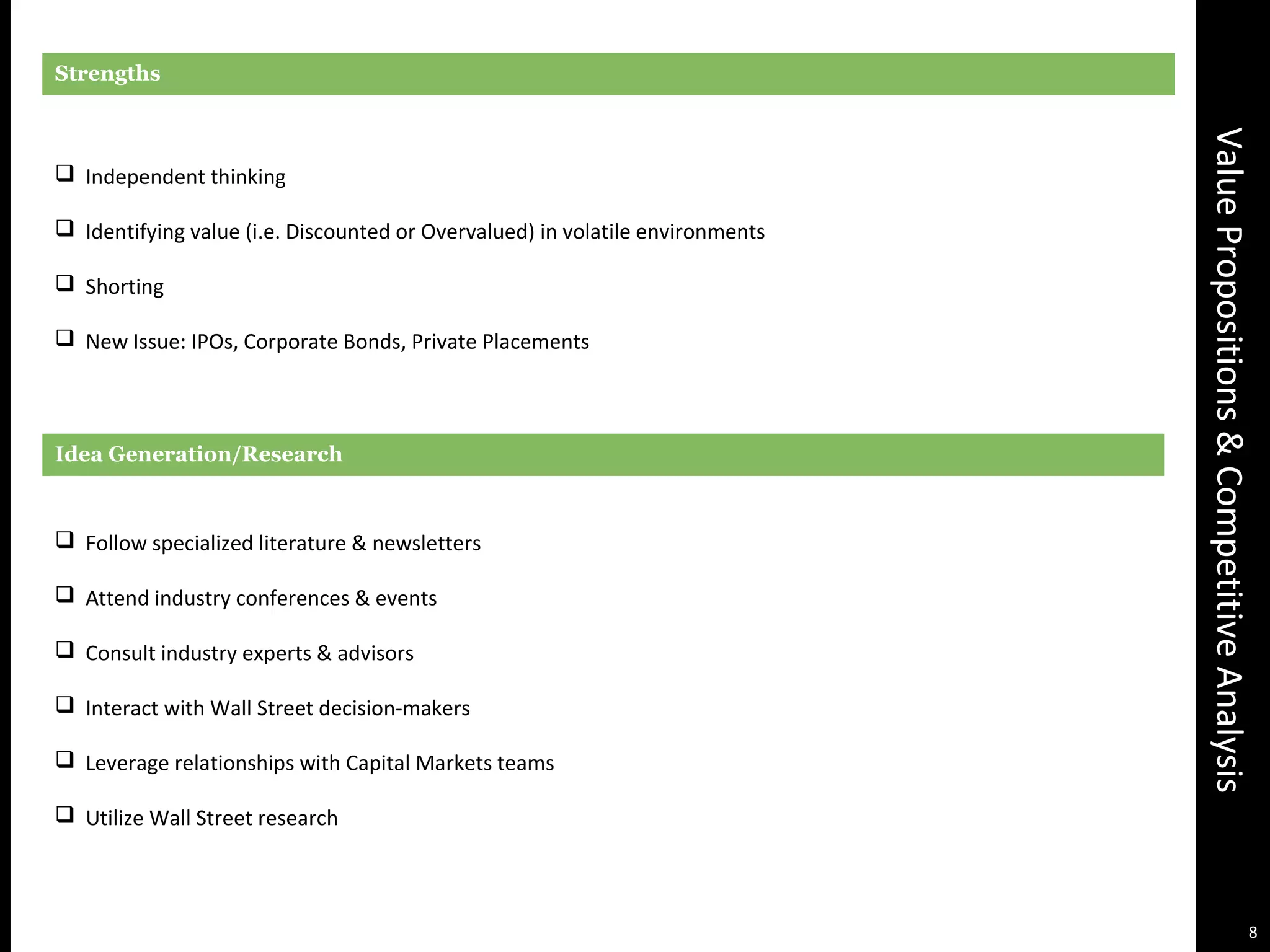 ValuePropositions&CompetitiveAnalysis
Strengths
 Independent thinking
 Identifying value (i.e. Discounted or Overvalued) in volatile environments
 Shorting
 New Issue: IPOs, Corporate Bonds, Private Placements
Idea Generation/Research
 Follow specialized literature & newsletters
 Attend industry conferences & events
 Consult industry experts & advisors
 Interact with Wall Street decision-makers
 Leverage relationships with Capital Markets teams
 Utilize Wall Street research
8
 