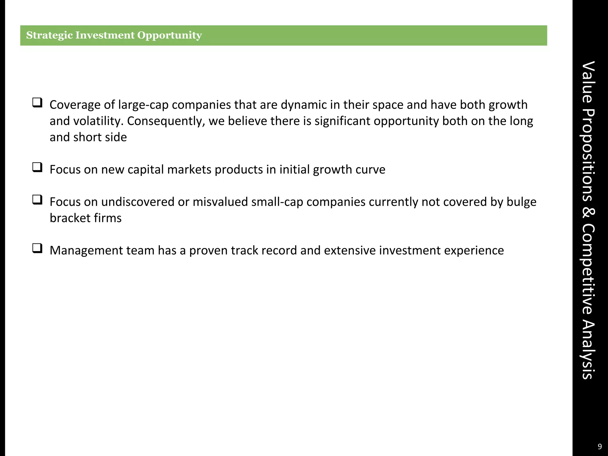 ValuePropositions&CompetitiveAnalysis
Strategic Investment Opportunity
 Coverage of large-cap companies that are dynamic in their space and have both growth
and volatility. Consequently, we believe there is significant opportunity both on the long
and short side
 Focus on new capital markets products in initial growth curve
 Focus on undiscovered or misvalued small-cap companies currently not covered by bulge
bracket firms
 Management team has a proven track record and extensive investment experience
9
 