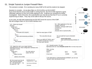 01. Simple Tutorial on Juniper Firewall Filters
R1
R2
J9
J10
20.0.0.0/30
20.0.0.4/30
20.0.0.8/30
e1
e0
e1
TooManyICMP
The scenario is simple. R1 is sending too many ICMP to R2 and this needs to be stopped.
Question to consider... do we place filters on 20.0.0.4/30 or at 20.0.0.8/30?
If you know that the source of the ICMP is coming from R1, the 20.0.0.4/30 segment is good.
Otherwise, placing it on the 20.0.0.8/30 segment is OK. It will buy you sometime for further
investigation. Most of the time, the customer(R2) can only tell you that their IP xxx is currently
experiencing an attack. They may not be able to tell you the source.
In our case, we will make pretend that we DO NOT know the source of the ICMP.
We will configure filters on 20.0.0.8/30 interface em1.
J10 – Define the firewall
firewall {
family inet {
filter no-icmp {
term 1 {
from {
icmp-type echo-request;
}
then {
reject administratively-prohibited;
}
}
term 2 {
then accept;
}
This rule will do the job
There is an IMPLICIT DENY rule if
you DON'T include this in term 2.
You have been warned.
Note the many types of ICMP
J10 - Apply this rule to your target interface
kjteoh@JunOS-10> show configuration interfaces em1
description J10-R2;
unit 0 {
family inet {
filter {
output no-icmp;
}
address 20.0.0.9/30;
You only need an
output rule here
R1 – After application of the rule ...
R1#ping 20.0.0.10
Sending 5, 100-byte ICMP Echos
to 20.0.0.10,
UUUUU
Success rate is 0 percent (0/5)
You can add this if you're interested
then {
count icmp-count;
reject administratively-prohibited;
}
J10 – firewall counters / hit rates
kjteoh@JunOS-10> show firewall counter filter no-icmp icmp-count
Filter: no-icmp
Counters:
Name Bytes Packets
icmp-count 152000 1580
In the alternative to “administratively-prohibited”, you can use
“discard” which will dissolve the pkt.
NB: We should note that all
other protocols between
R1 – R2 should work … eg.
R1 telnet R2... OK
R1#telnet 20.0.0.10
Trying 20.0.0.10 ... Open
User Access Verification
Username:
 