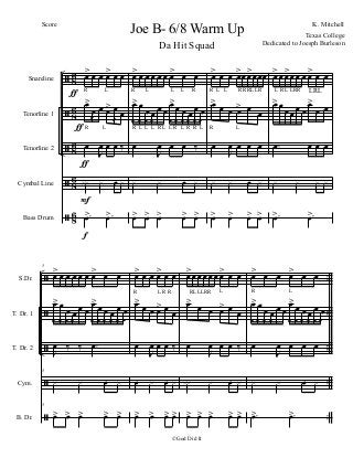 ã
ã
ã
ã
ã
86
8
6
86
86
86
Snareline
Tenorline 1
Tenorline 2
Cymbal Line
Bass Drum
œ> œ œ œ> œ œ
R L R L L L R R L L R RRLLR L R L LRR
œ>
œ
!
œ œ> œ
!
œ
R L R L L L R L L R L R R L R L
œ
J
œ œ œ ‰
xx x œ x
.œ> .œ>
f
ƒ
ƒ
ƒ
F
œ> œ œ œ œ œ œ> œ œ
œ>
!
œ
!
œ
!
œ
!
œ œ
œ>
!
œ
!
œ
!
œ
!
œ
!
œ
!
œ
J
œ œ œ ‰
x x œ x
œ> œ> œ> œ> œ>
œ> œ œ œ>œœ>œœœ
œ>
œ œ œ> œ œ
œ
J
œ œ œ œ
x x œ x
œ> œ> œ> œ>
œ> œ œ>œ œ œ œ> œ œ
œ> œ œ œ œ œ
œ>
œ œ
.œ œ œ œ
x x x x
.œ> .œ>
ã
ã
ã
ã
ã
..
..
..
..
..
..
..
S.Dr.
T. Dr. 1
T. Dr. 2
Cym.
B. Dr.
5
œ> œ œ œ œ œ œ> œ œ
R
œ>
!
œ
!
œ
!
œ
!
œ œ
œ>
!
œ
!
œ
!
œ
!
œ
!
œ
!
J
œ ‰ ‰ .œ
5
x x œ x
5
œ> œ> œ> œ> œ>
œ> œ œ œ> œ œ
L R R
œ>
œ œ œ> œ œ
œ
J
œ œ œ ‰
œ x œ x
œ> œ> œ> œ>
œ>œ œœ œœ œ> œ œ
RLLLRR L
œ>
œ œ œ> œ œ
œ
J
œ œ œ ‰
xx x œ x
œ> œ> œ> œ> œ>
œ> œ œ œ> œ œ
R L
œ>
!
œ
!
œ
!
œ
!
œ œ
œ>
!
œ
!
œ
!
œ
!
œ
!
œ
!
œ
J
œ œ œ œ
x x œ x
.œ> .œ>
Joe B- 6/8 Warm Up K. Mitchell
©God Did It
Score
Texas College
Dedicated to Joesph Burleson
Da Hit Squad
LRL
 